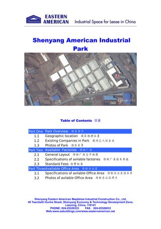 Shenyang American Industrial
Park
Table of Contents 目录
Shenyang Eastern American Mapletree Industrial Construction Co., Ltd.
40 Twentieth Hunhe Street, Shenyang Economy & Technology Development Zone,
Liaoning, China, 110141
PHONE: 024-25326333 FAX: 024-25326033
Web:www.eabuildings.com/www.easternamerican.net
Part One
1.1
1.2
1.3
Part Two
2.1
2.2
2.3
Part Three
3.1
3.2
Park Overview 园区简介
Geographic location 园区地理位置
Existing Companies in Park 园内已入驻企业
Photos of Park 园区实景
Available Factories 待租厂房
General Layout 待租厂房总平面图
Specifications of avilable factories 待租厂房技术参数
Standard Fees 收费标准
Available Office Area 待租办公区
Specifications of avilable Office Area 待租办公区技术参数
Photos of avilable Office Area 待租办公区照片
 