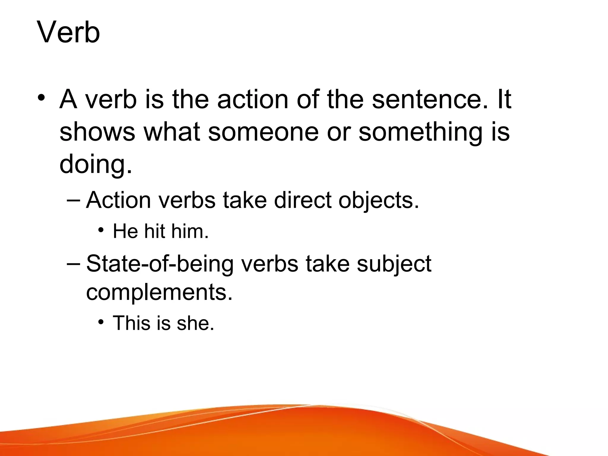 • A verb is the action of the sentence. It
shows what someone or something is
doing.
– Action verbs take direct objects.
• He hit him.
– State-of-being verbs take subject
complements.
• This is she.
Verb
 