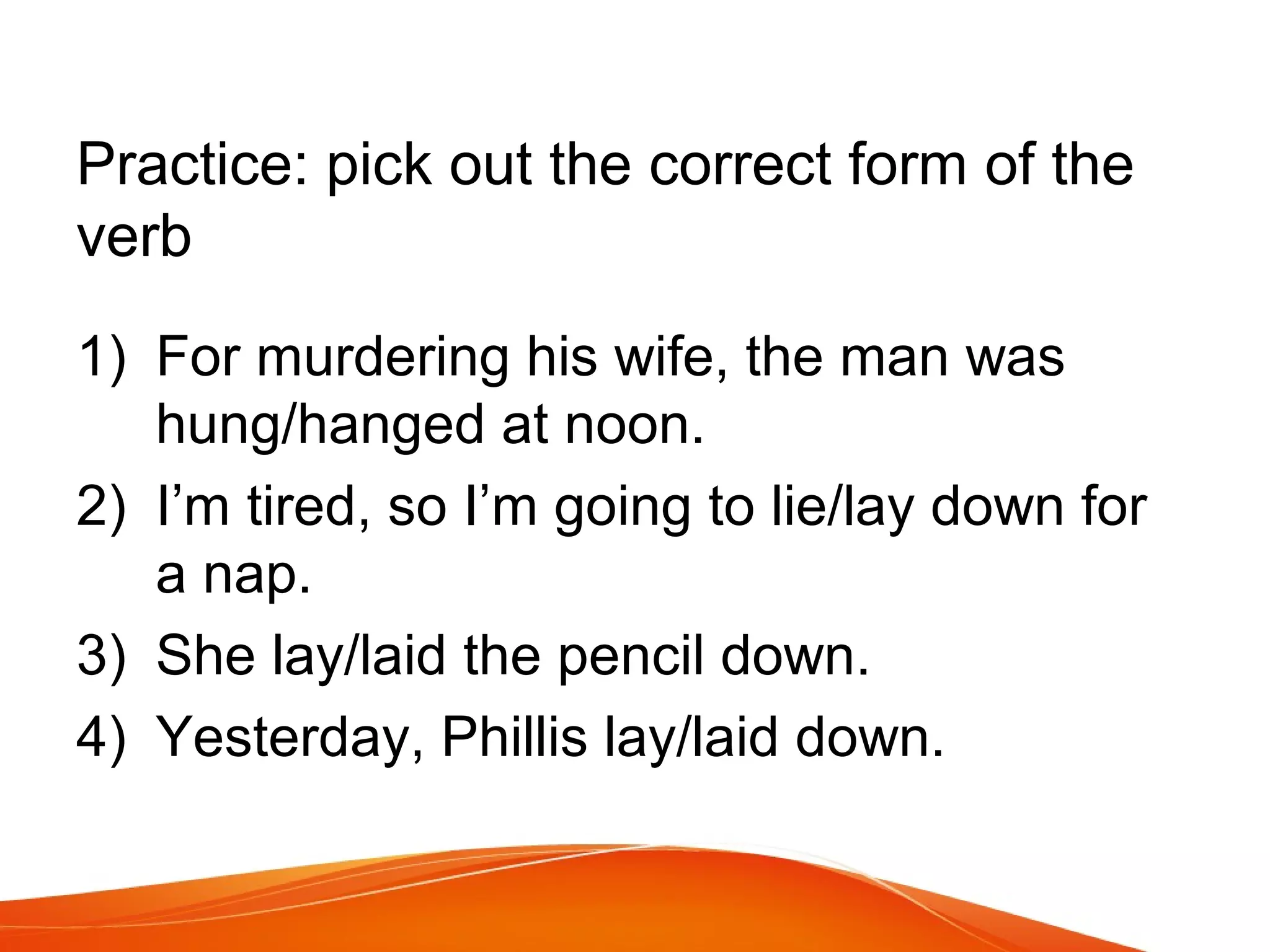 Practice: pick out the correct form of the
verb
1) For murdering his wife, the man was
hung/hanged at noon.
2) I’m tired, so I’m going to lie/lay down for
a nap.
3) She lay/laid the pencil down.
4) Yesterday, Phillis lay/laid down.
 