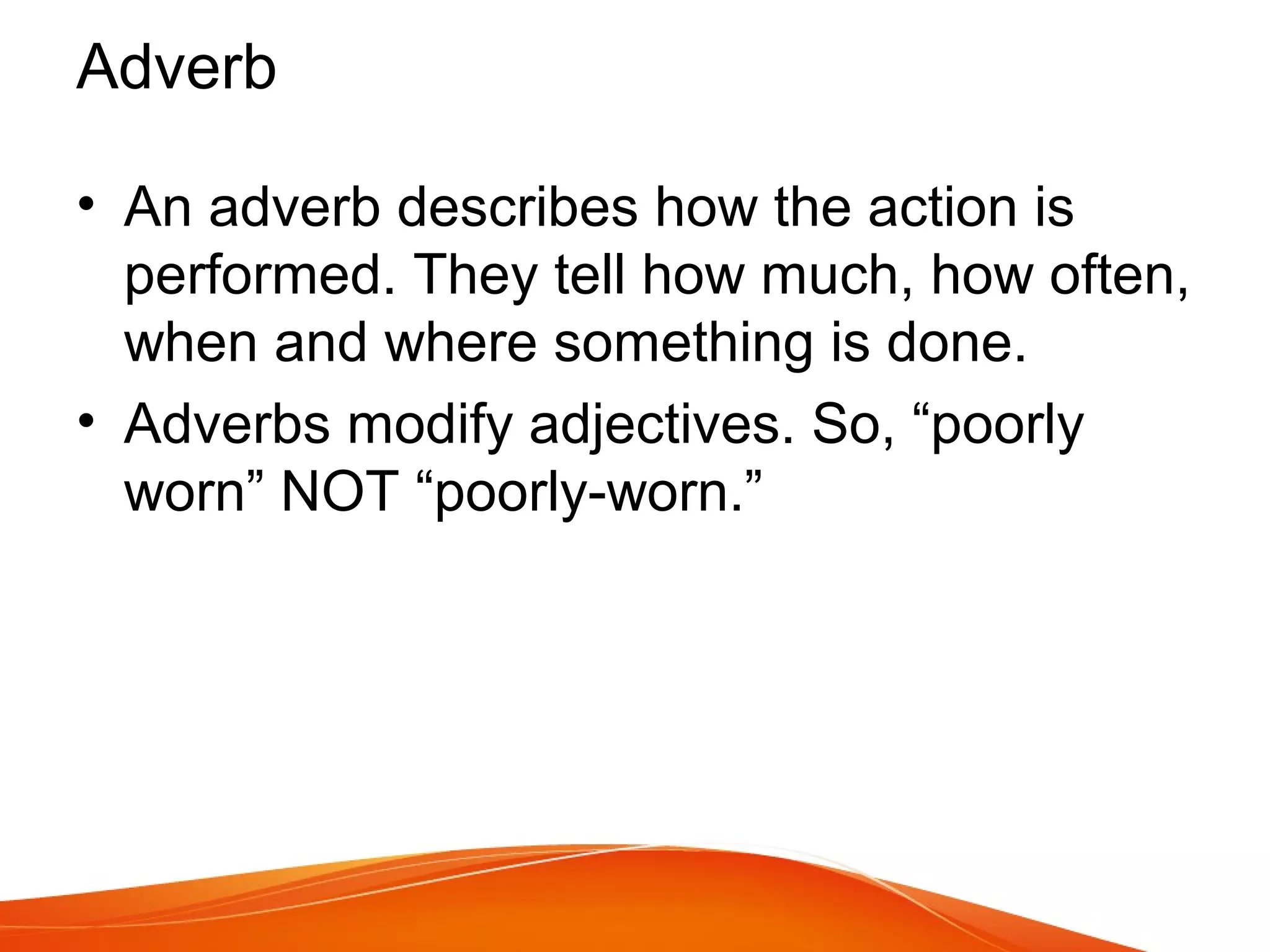 • An adverb describes how the action is
performed. They tell how much, how often,
when and where something is done.
• Adverbs modify adjectives. So, “poorly
worn” NOT “poorly-worn.”
Adverb
 
