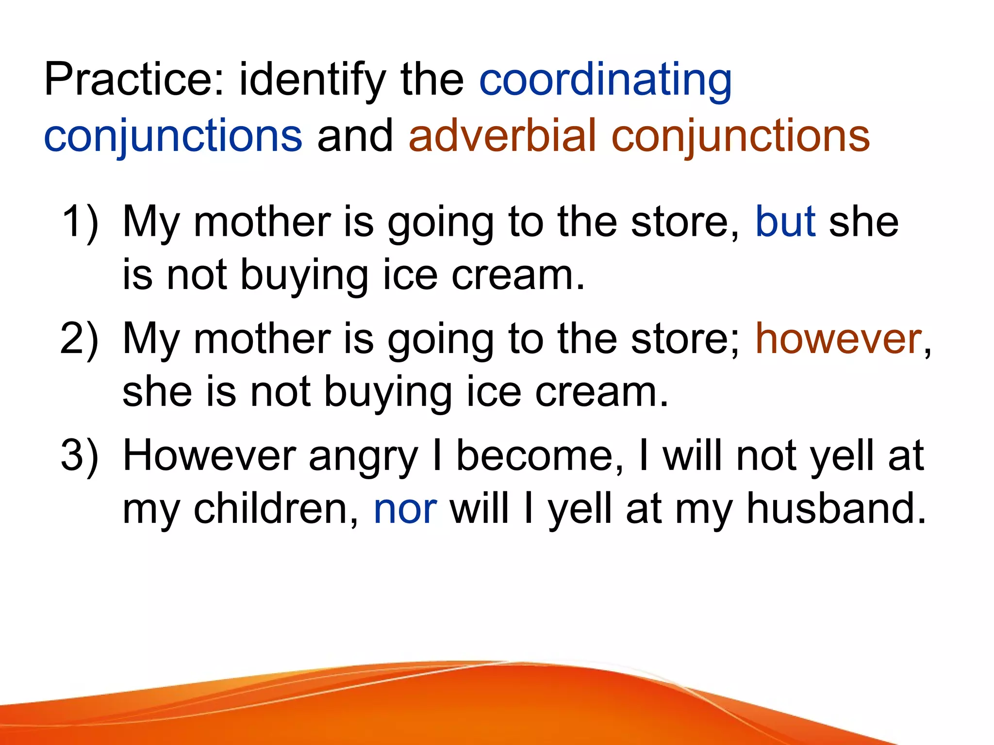 Practice: identify the coordinating
conjunctions and adverbial conjunctions
1) My mother is going to the store, but she
is not buying ice cream.
2) My mother is going to the store; however,
she is not buying ice cream.
3) However angry I become, I will not yell at
my children, nor will I yell at my husband.
 