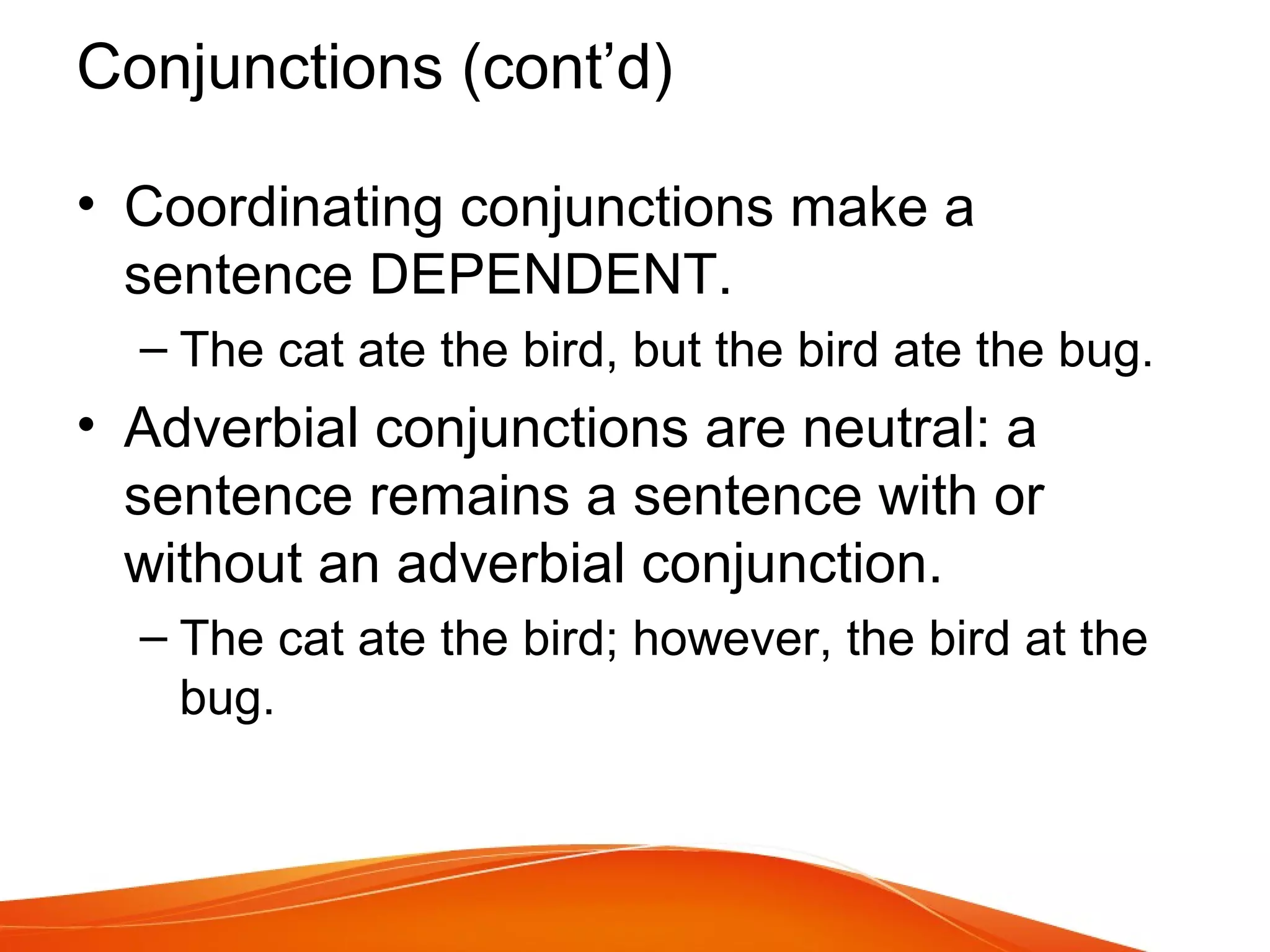 Conjunctions (cont’d)
• Coordinating conjunctions make a
sentence DEPENDENT.
– The cat ate the bird, but the bird ate the bug.
• Adverbial conjunctions are neutral: a
sentence remains a sentence with or
without an adverbial conjunction.
– The cat ate the bird; however, the bird at the
bug.
 