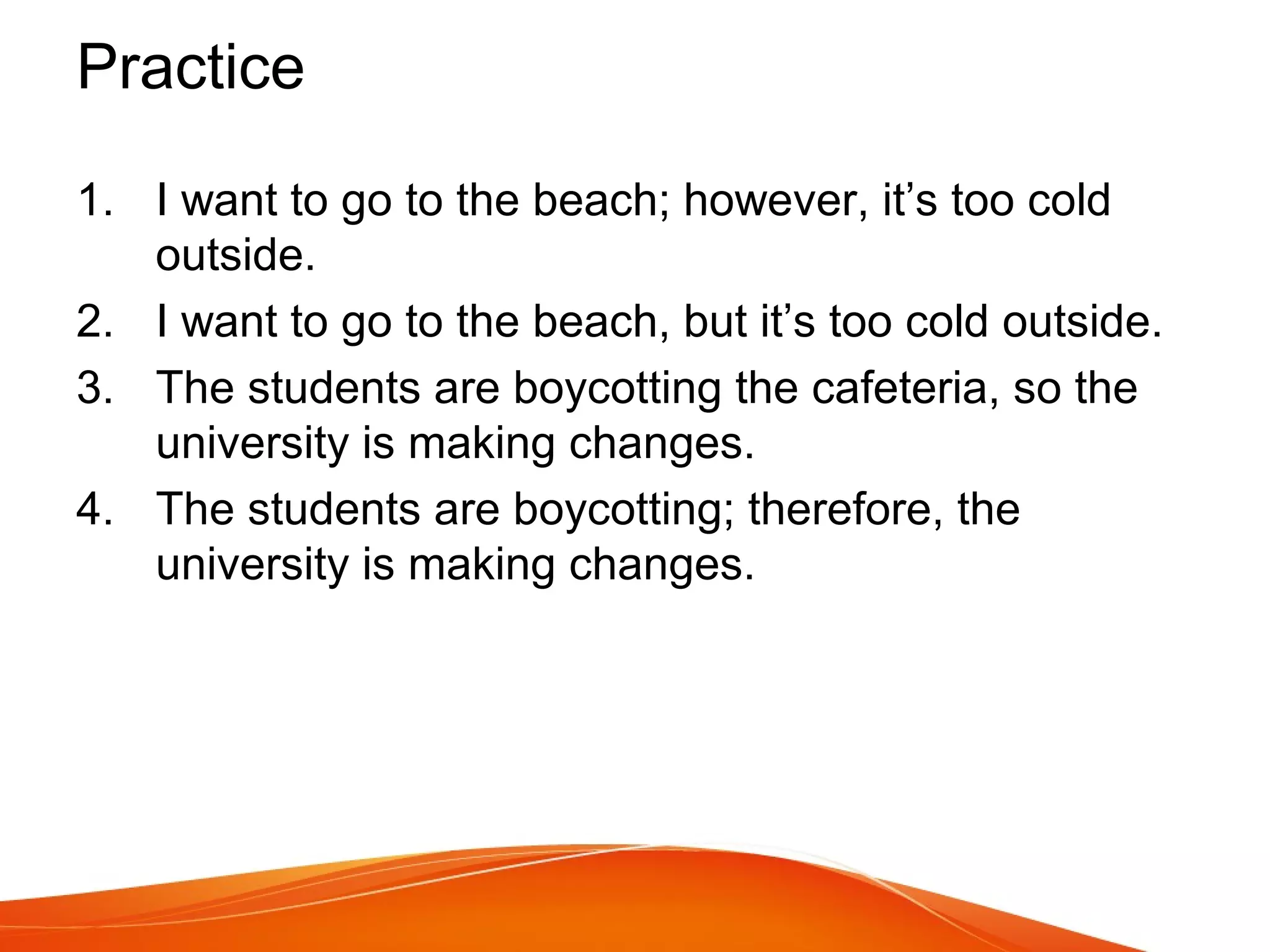 Practice
1. I want to go to the beach; however, it’s too cold
outside.
2. I want to go to the beach, but it’s too cold outside.
3. The students are boycotting the cafeteria, so the
university is making changes.
4. The students are boycotting; therefore, the
university is making changes.
 