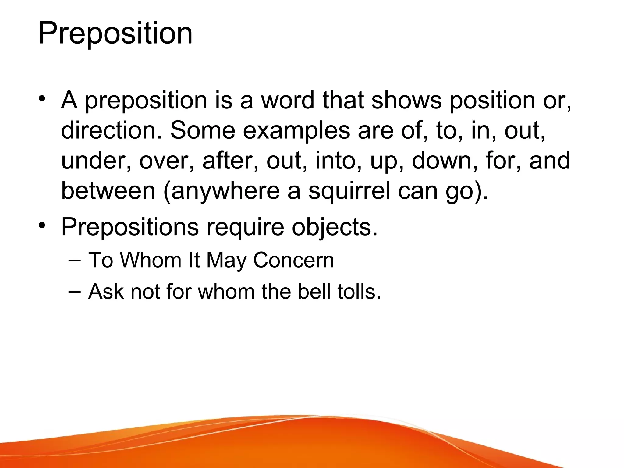 • A preposition is a word that shows position or,
direction. Some examples are of, to, in, out,
under, over, after, out, into, up, down, for, and
between (anywhere a squirrel can go).
• Prepositions require objects.
– To Whom It May Concern
– Ask not for whom the bell tolls.
Preposition
 