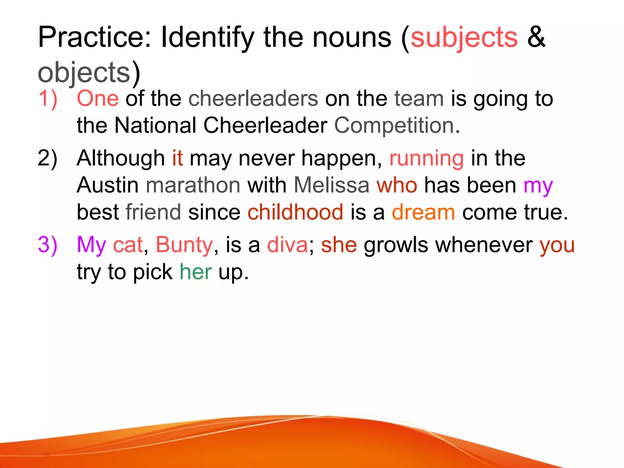 Practice: Identify the nouns (subjects &
objects)
1) One of the cheerleaders on the team is going to
the National Cheerleader Competition.
2) Although it may never happen, running in the
Austin marathon with Melissa who has been my
best friend since childhood is a dream come true.
3) My cat, Bunty, is a diva; she growls whenever you
try to pick her up.
 