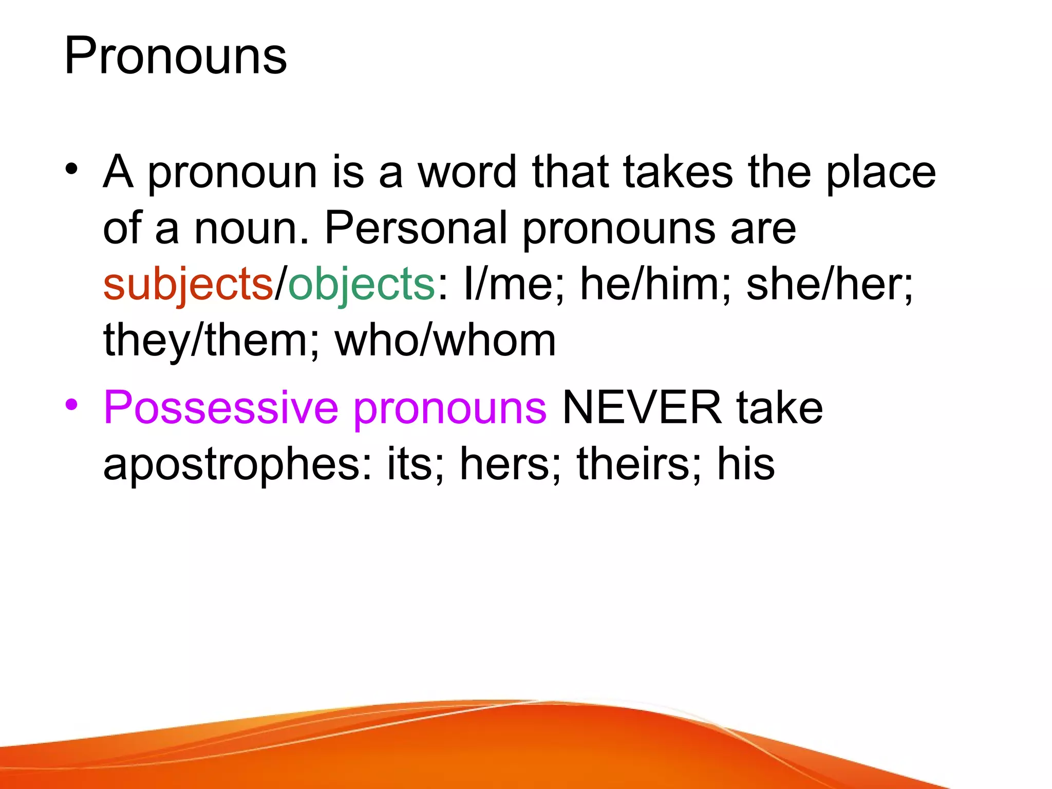• A pronoun is a word that takes the place
of a noun. Personal pronouns are
subjects/objects: I/me; he/him; she/her;
they/them; who/whom
• Possessive pronouns NEVER take
apostrophes: its; hers; theirs; his
Pronouns
 