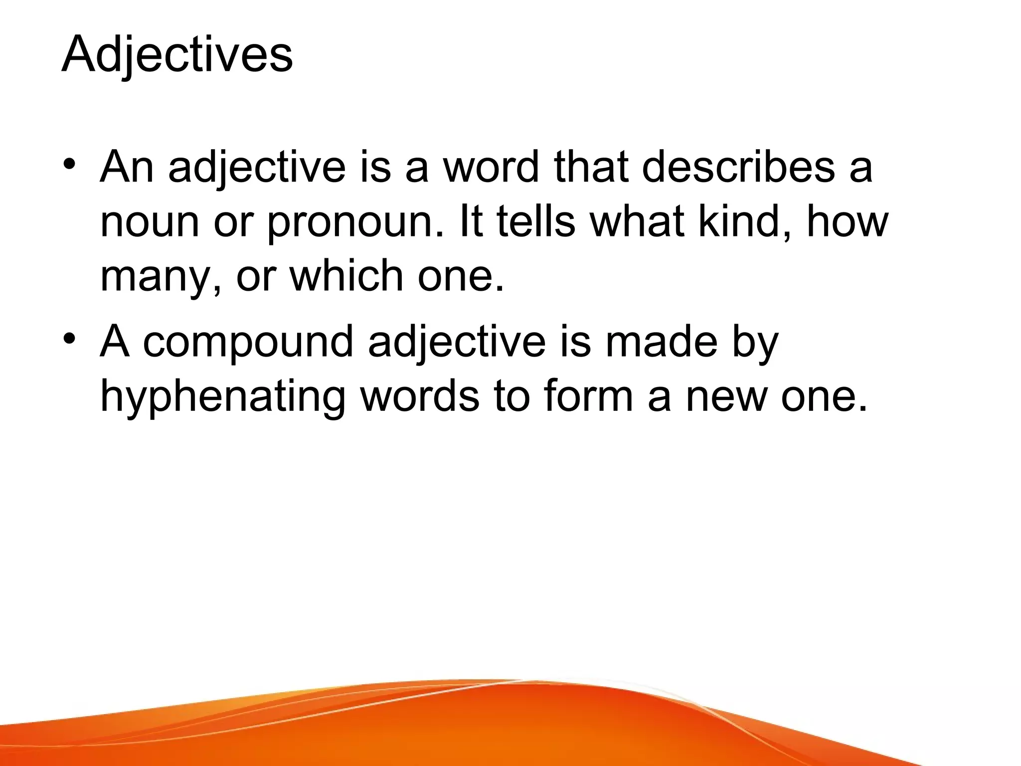 • An adjective is a word that describes a
noun or pronoun. It tells what kind, how
many, or which one.
• A compound adjective is made by
hyphenating words to form a new one.
Adjectives
 