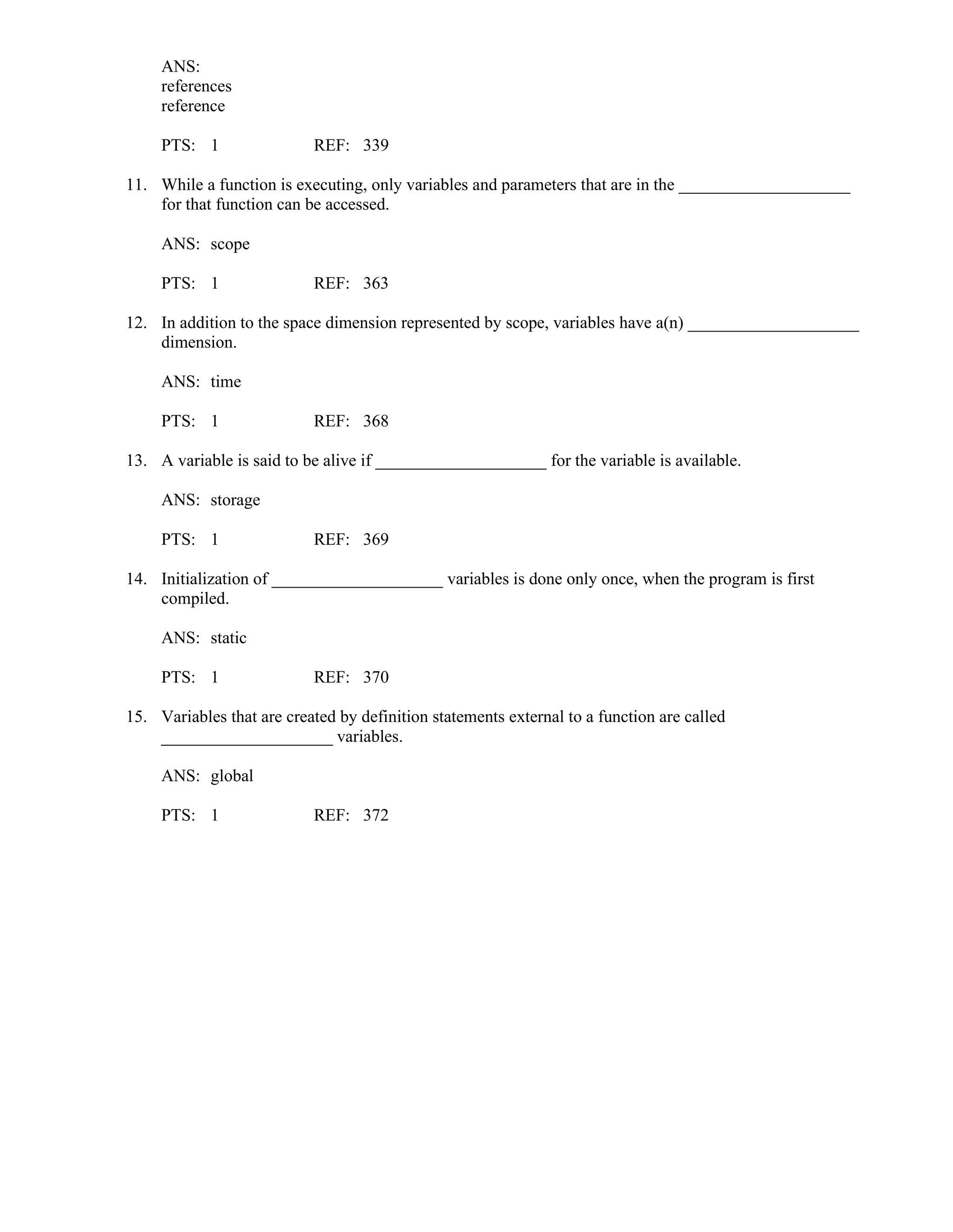 ANS:
references
reference
PTS: 1 REF: 339
11. While a function is executing, only variables and parameters that are in the ____________________
for that function can be accessed.
ANS: scope
PTS: 1 REF: 363
12. In addition to the space dimension represented by scope, variables have a(n) ____________________
dimension.
ANS: time
PTS: 1 REF: 368
13. A variable is said to be alive if ____________________ for the variable is available.
ANS: storage
PTS: 1 REF: 369
14. Initialization of ____________________ variables is done only once, when the program is first
compiled.
ANS: static
PTS: 1 REF: 370
15. Variables that are created by definition statements external to a function are called
____________________ variables.
ANS: global
PTS: 1 REF: 372
 