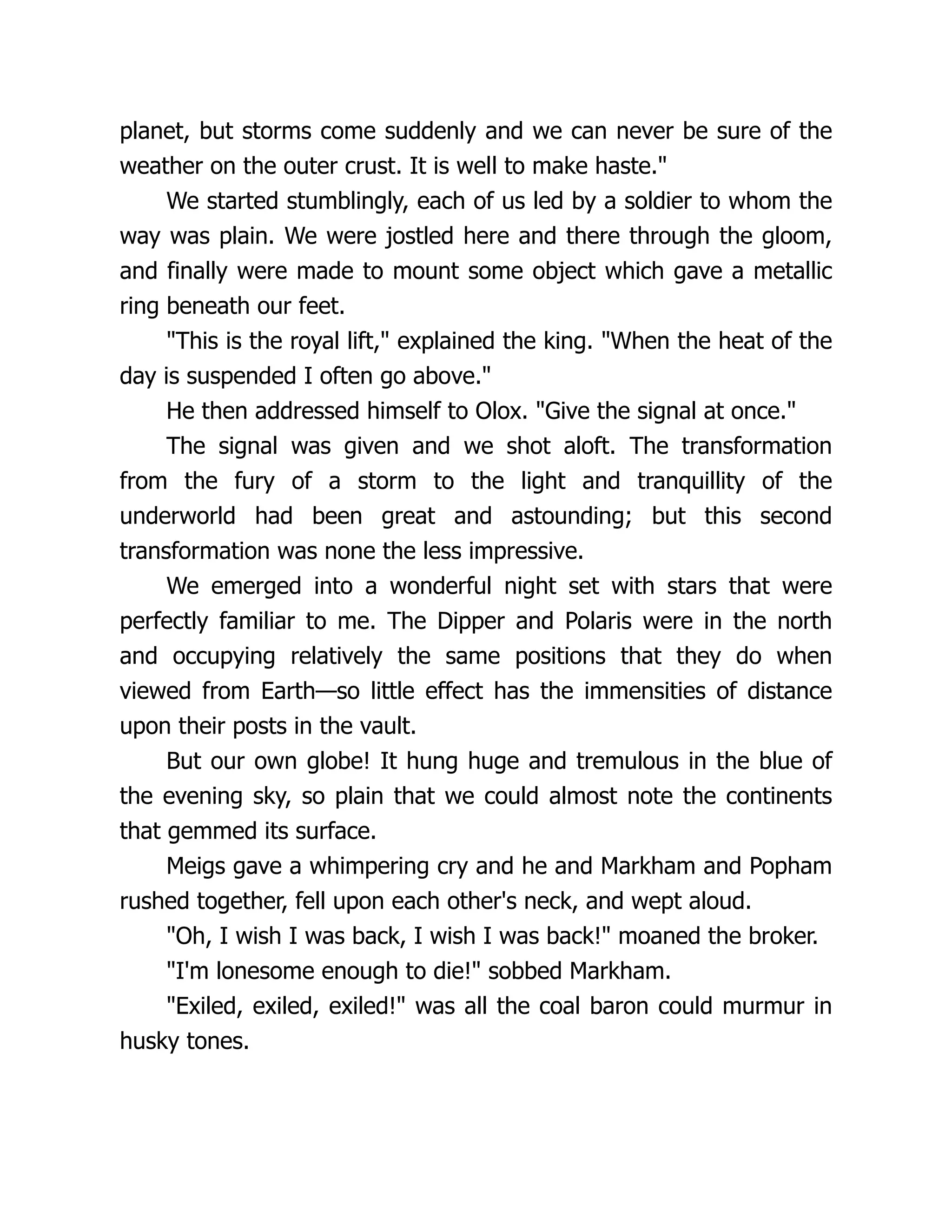 planet, but storms come suddenly and we can never be sure of the
weather on the outer crust. It is well to make haste."
We started stumblingly, each of us led by a soldier to whom the
way was plain. We were jostled here and there through the gloom,
and finally were made to mount some object which gave a metallic
ring beneath our feet.
"This is the royal lift," explained the king. "When the heat of the
day is suspended I often go above."
He then addressed himself to Olox. "Give the signal at once."
The signal was given and we shot aloft. The transformation
from the fury of a storm to the light and tranquillity of the
underworld had been great and astounding; but this second
transformation was none the less impressive.
We emerged into a wonderful night set with stars that were
perfectly familiar to me. The Dipper and Polaris were in the north
and occupying relatively the same positions that they do when
viewed from Earth—so little effect has the immensities of distance
upon their posts in the vault.
But our own globe! It hung huge and tremulous in the blue of
the evening sky, so plain that we could almost note the continents
that gemmed its surface.
Meigs gave a whimpering cry and he and Markham and Popham
rushed together, fell upon each other's neck, and wept aloud.
"Oh, I wish I was back, I wish I was back!" moaned the broker.
"I'm lonesome enough to die!" sobbed Markham.
"Exiled, exiled, exiled!" was all the coal baron could murmur in
husky tones.
 