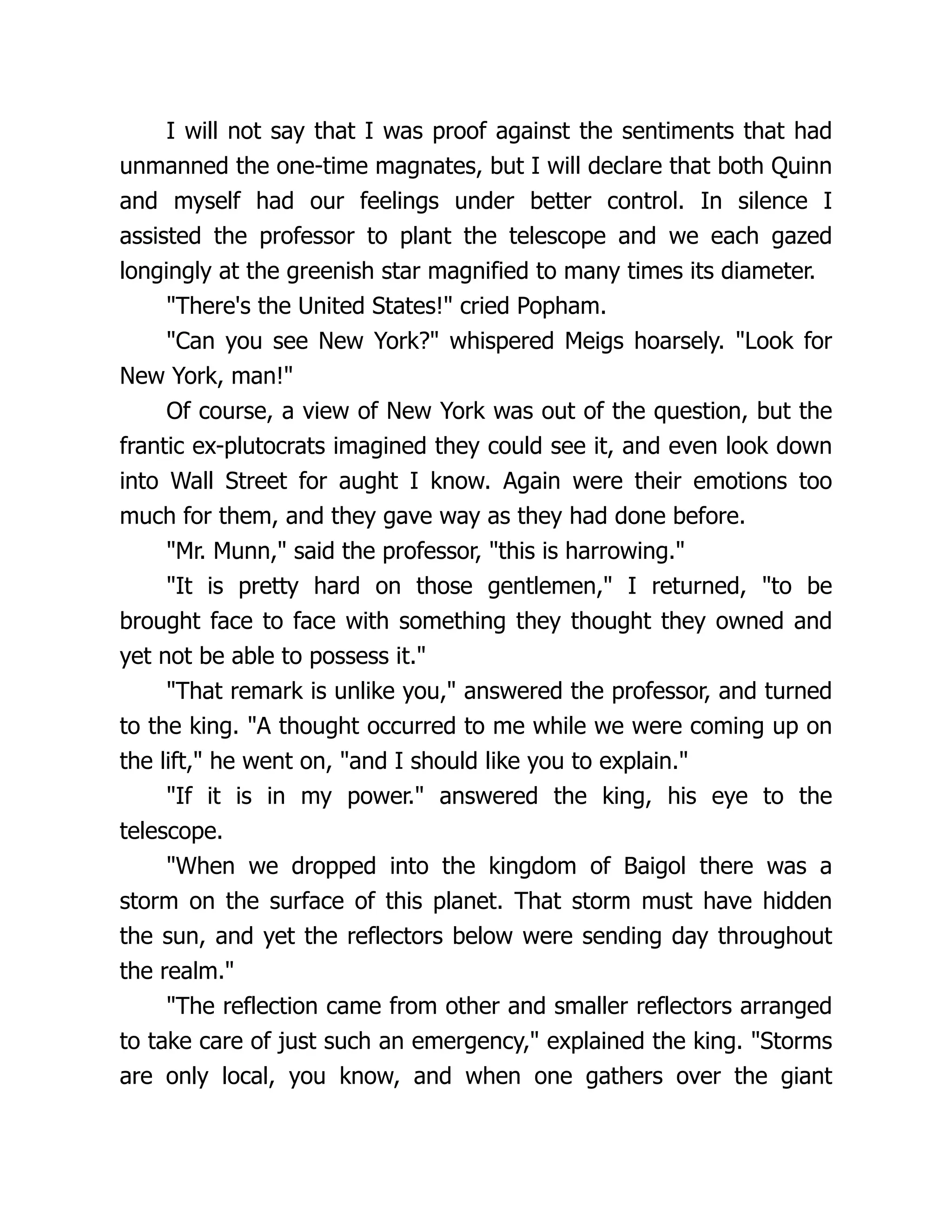 I will not say that I was proof against the sentiments that had
unmanned the one-time magnates, but I will declare that both Quinn
and myself had our feelings under better control. In silence I
assisted the professor to plant the telescope and we each gazed
longingly at the greenish star magnified to many times its diameter.
"There's the United States!" cried Popham.
"Can you see New York?" whispered Meigs hoarsely. "Look for
New York, man!"
Of course, a view of New York was out of the question, but the
frantic ex-plutocrats imagined they could see it, and even look down
into Wall Street for aught I know. Again were their emotions too
much for them, and they gave way as they had done before.
"Mr. Munn," said the professor, "this is harrowing."
"It is pretty hard on those gentlemen," I returned, "to be
brought face to face with something they thought they owned and
yet not be able to possess it."
"That remark is unlike you," answered the professor, and turned
to the king. "A thought occurred to me while we were coming up on
the lift," he went on, "and I should like you to explain."
"If it is in my power." answered the king, his eye to the
telescope.
"When we dropped into the kingdom of Baigol there was a
storm on the surface of this planet. That storm must have hidden
the sun, and yet the reflectors below were sending day throughout
the realm."
"The reflection came from other and smaller reflectors arranged
to take care of just such an emergency," explained the king. "Storms
are only local, you know, and when one gathers over the giant
 