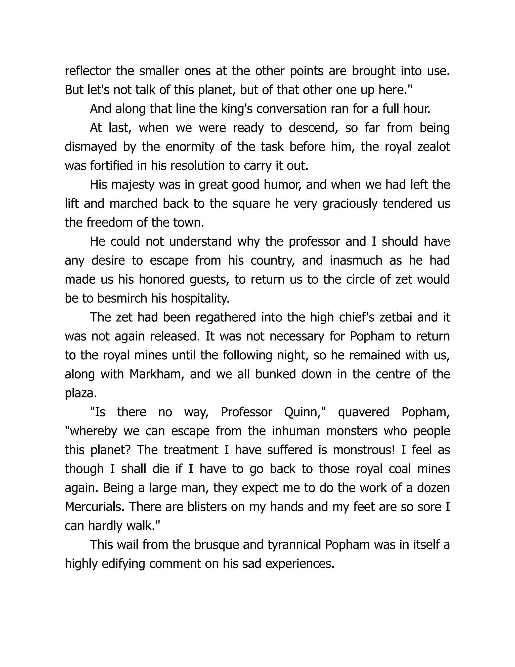 reflector the smaller ones at the other points are brought into use.
But let's not talk of this planet, but of that other one up here."
And along that line the king's conversation ran for a full hour.
At last, when we were ready to descend, so far from being
dismayed by the enormity of the task before him, the royal zealot
was fortified in his resolution to carry it out.
His majesty was in great good humor, and when we had left the
lift and marched back to the square he very graciously tendered us
the freedom of the town.
He could not understand why the professor and I should have
any desire to escape from his country, and inasmuch as he had
made us his honored guests, to return us to the circle of zet would
be to besmirch his hospitality.
The zet had been regathered into the high chief's zetbai and it
was not again released. It was not necessary for Popham to return
to the royal mines until the following night, so he remained with us,
along with Markham, and we all bunked down in the centre of the
plaza.
"Is there no way, Professor Quinn," quavered Popham,
"whereby we can escape from the inhuman monsters who people
this planet? The treatment I have suffered is monstrous! I feel as
though I shall die if I have to go back to those royal coal mines
again. Being a large man, they expect me to do the work of a dozen
Mercurials. There are blisters on my hands and my feet are so sore I
can hardly walk."
This wail from the brusque and tyrannical Popham was in itself a
highly edifying comment on his sad experiences.
 