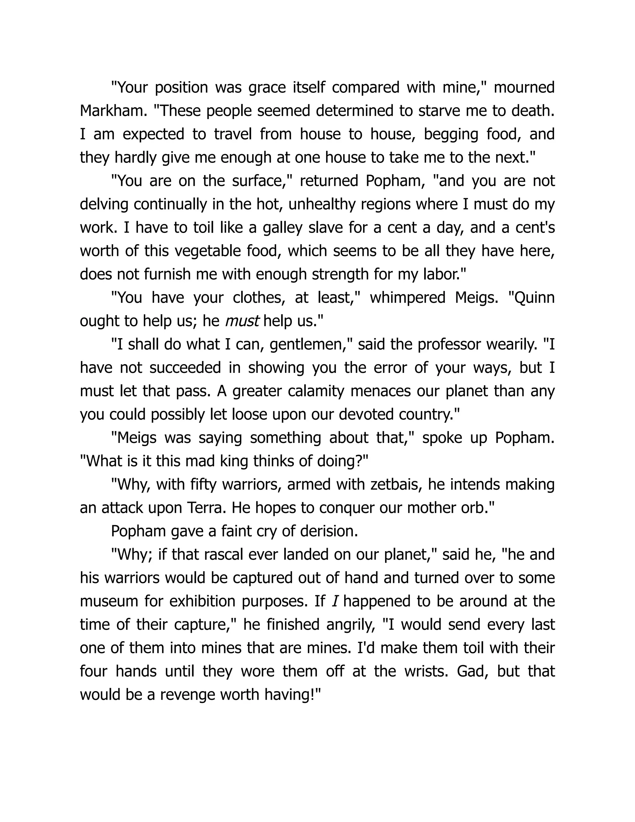 "Your position was grace itself compared with mine," mourned
Markham. "These people seemed determined to starve me to death.
I am expected to travel from house to house, begging food, and
they hardly give me enough at one house to take me to the next."
"You are on the surface," returned Popham, "and you are not
delving continually in the hot, unhealthy regions where I must do my
work. I have to toil like a galley slave for a cent a day, and a cent's
worth of this vegetable food, which seems to be all they have here,
does not furnish me with enough strength for my labor."
"You have your clothes, at least," whimpered Meigs. "Quinn
ought to help us; he must help us."
"I shall do what I can, gentlemen," said the professor wearily. "I
have not succeeded in showing you the error of your ways, but I
must let that pass. A greater calamity menaces our planet than any
you could possibly let loose upon our devoted country."
"Meigs was saying something about that," spoke up Popham.
"What is it this mad king thinks of doing?"
"Why, with fifty warriors, armed with zetbais, he intends making
an attack upon Terra. He hopes to conquer our mother orb."
Popham gave a faint cry of derision.
"Why; if that rascal ever landed on our planet," said he, "he and
his warriors would be captured out of hand and turned over to some
museum for exhibition purposes. If I happened to be around at the
time of their capture," he finished angrily, "I would send every last
one of them into mines that are mines. I'd make them toil with their
four hands until they wore them off at the wrists. Gad, but that
would be a revenge worth having!"
 