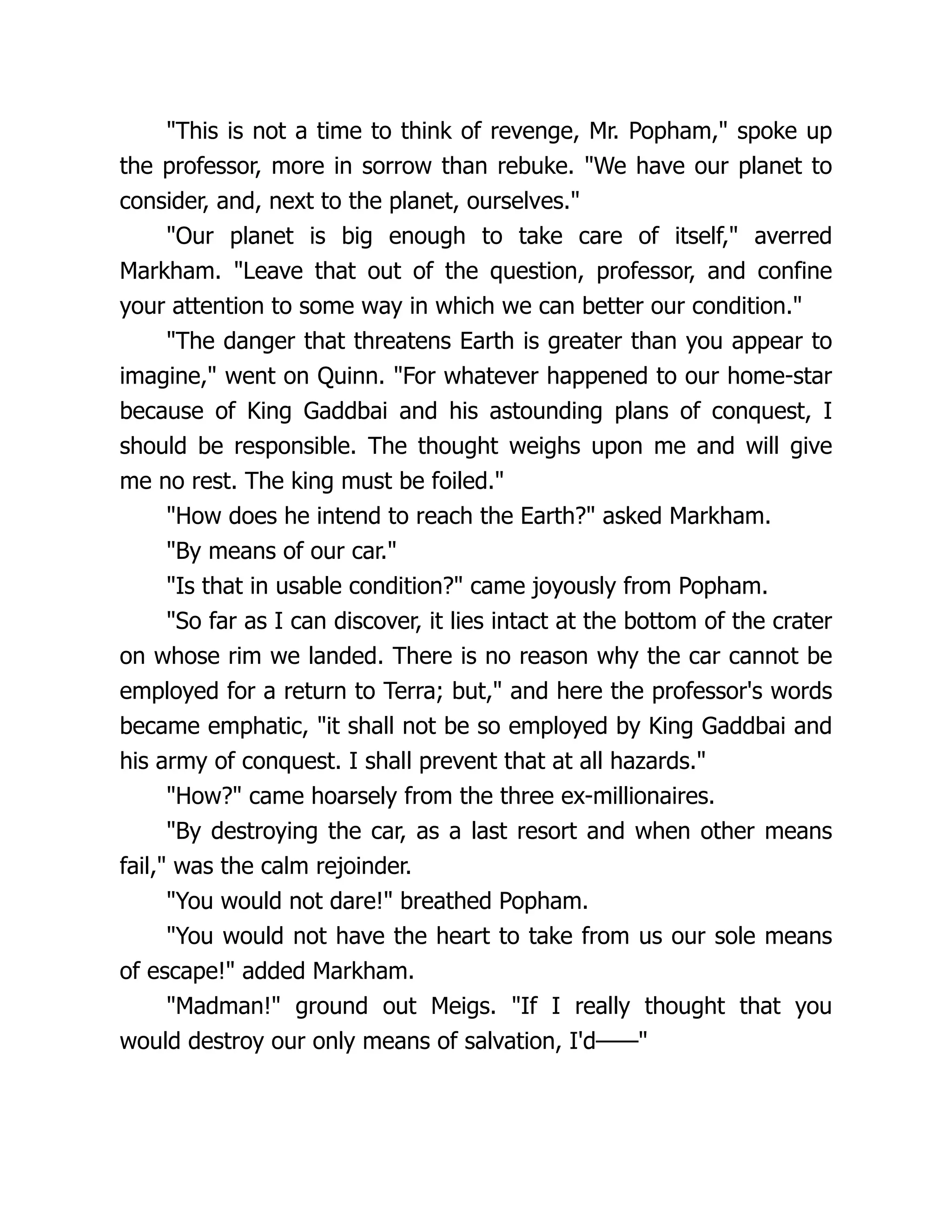 "This is not a time to think of revenge, Mr. Popham," spoke up
the professor, more in sorrow than rebuke. "We have our planet to
consider, and, next to the planet, ourselves."
"Our planet is big enough to take care of itself," averred
Markham. "Leave that out of the question, professor, and confine
your attention to some way in which we can better our condition."
"The danger that threatens Earth is greater than you appear to
imagine," went on Quinn. "For whatever happened to our home-star
because of King Gaddbai and his astounding plans of conquest, I
should be responsible. The thought weighs upon me and will give
me no rest. The king must be foiled."
"How does he intend to reach the Earth?" asked Markham.
"By means of our car."
"Is that in usable condition?" came joyously from Popham.
"So far as I can discover, it lies intact at the bottom of the crater
on whose rim we landed. There is no reason why the car cannot be
employed for a return to Terra; but," and here the professor's words
became emphatic, "it shall not be so employed by King Gaddbai and
his army of conquest. I shall prevent that at all hazards."
"How?" came hoarsely from the three ex-millionaires.
"By destroying the car, as a last resort and when other means
fail," was the calm rejoinder.
"You would not dare!" breathed Popham.
"You would not have the heart to take from us our sole means
of escape!" added Markham.
"Madman!" ground out Meigs. "If I really thought that you
would destroy our only means of salvation, I'd——"
 