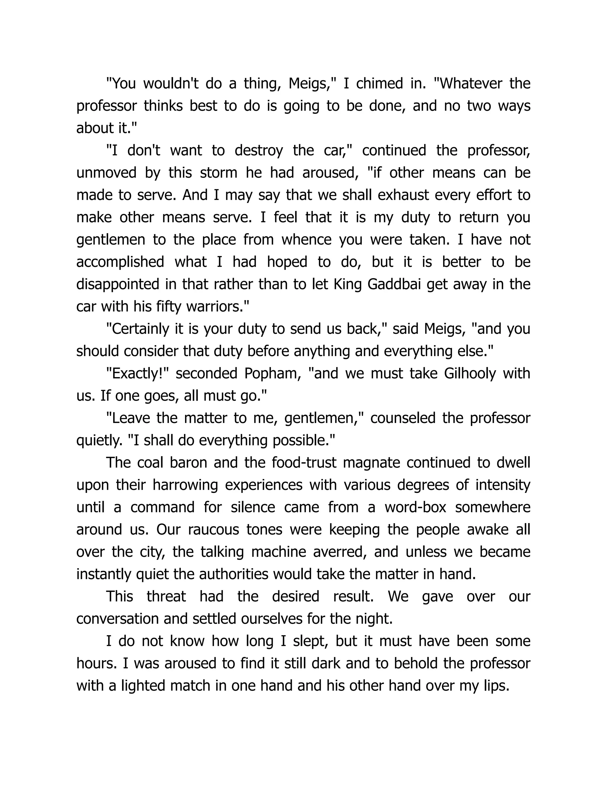"You wouldn't do a thing, Meigs," I chimed in. "Whatever the
professor thinks best to do is going to be done, and no two ways
about it."
"I don't want to destroy the car," continued the professor,
unmoved by this storm he had aroused, "if other means can be
made to serve. And I may say that we shall exhaust every effort to
make other means serve. I feel that it is my duty to return you
gentlemen to the place from whence you were taken. I have not
accomplished what I had hoped to do, but it is better to be
disappointed in that rather than to let King Gaddbai get away in the
car with his fifty warriors."
"Certainly it is your duty to send us back," said Meigs, "and you
should consider that duty before anything and everything else."
"Exactly!" seconded Popham, "and we must take Gilhooly with
us. If one goes, all must go."
"Leave the matter to me, gentlemen," counseled the professor
quietly. "I shall do everything possible."
The coal baron and the food-trust magnate continued to dwell
upon their harrowing experiences with various degrees of intensity
until a command for silence came from a word-box somewhere
around us. Our raucous tones were keeping the people awake all
over the city, the talking machine averred, and unless we became
instantly quiet the authorities would take the matter in hand.
This threat had the desired result. We gave over our
conversation and settled ourselves for the night.
I do not know how long I slept, but it must have been some
hours. I was aroused to find it still dark and to behold the professor
with a lighted match in one hand and his other hand over my lips.
 