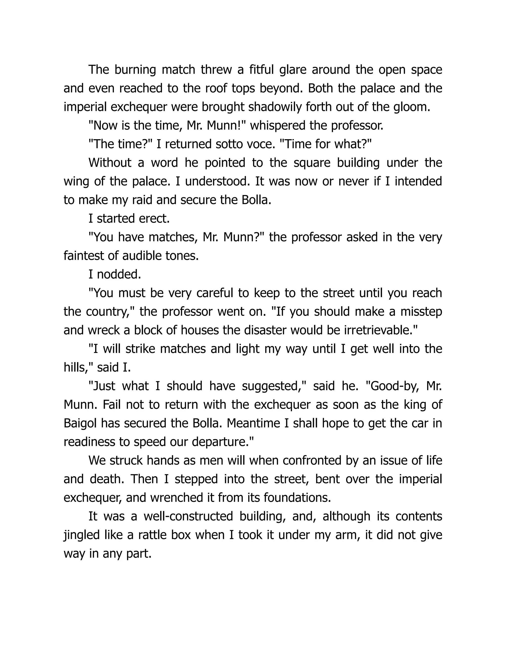 The burning match threw a fitful glare around the open space
and even reached to the roof tops beyond. Both the palace and the
imperial exchequer were brought shadowily forth out of the gloom.
"Now is the time, Mr. Munn!" whispered the professor.
"The time?" I returned sotto voce. "Time for what?"
Without a word he pointed to the square building under the
wing of the palace. I understood. It was now or never if I intended
to make my raid and secure the Bolla.
I started erect.
"You have matches, Mr. Munn?" the professor asked in the very
faintest of audible tones.
I nodded.
"You must be very careful to keep to the street until you reach
the country," the professor went on. "If you should make a misstep
and wreck a block of houses the disaster would be irretrievable."
"I will strike matches and light my way until I get well into the
hills," said I.
"Just what I should have suggested," said he. "Good-by, Mr.
Munn. Fail not to return with the exchequer as soon as the king of
Baigol has secured the Bolla. Meantime I shall hope to get the car in
readiness to speed our departure."
We struck hands as men will when confronted by an issue of life
and death. Then I stepped into the street, bent over the imperial
exchequer, and wrenched it from its foundations.
It was a well-constructed building, and, although its contents
jingled like a rattle box when I took it under my arm, it did not give
way in any part.
 