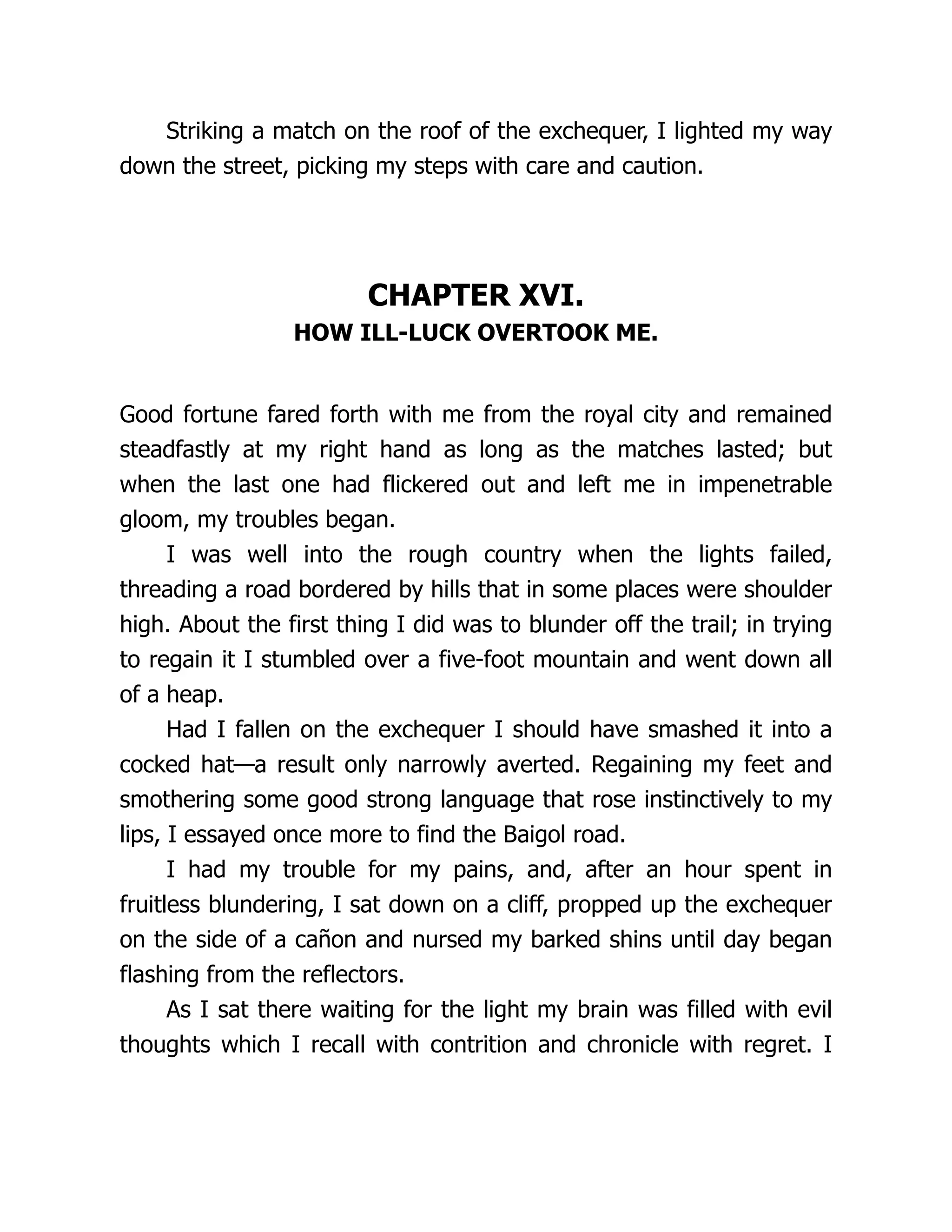 Striking a match on the roof of the exchequer, I lighted my way
down the street, picking my steps with care and caution.
CHAPTER XVI.
HOW ILL-LUCK OVERTOOK ME.
Good fortune fared forth with me from the royal city and remained
steadfastly at my right hand as long as the matches lasted; but
when the last one had flickered out and left me in impenetrable
gloom, my troubles began.
I was well into the rough country when the lights failed,
threading a road bordered by hills that in some places were shoulder
high. About the first thing I did was to blunder off the trail; in trying
to regain it I stumbled over a five-foot mountain and went down all
of a heap.
Had I fallen on the exchequer I should have smashed it into a
cocked hat—a result only narrowly averted. Regaining my feet and
smothering some good strong language that rose instinctively to my
lips, I essayed once more to find the Baigol road.
I had my trouble for my pains, and, after an hour spent in
fruitless blundering, I sat down on a cliff, propped up the exchequer
on the side of a cañon and nursed my barked shins until day began
flashing from the reflectors.
As I sat there waiting for the light my brain was filled with evil
thoughts which I recall with contrition and chronicle with regret. I
 