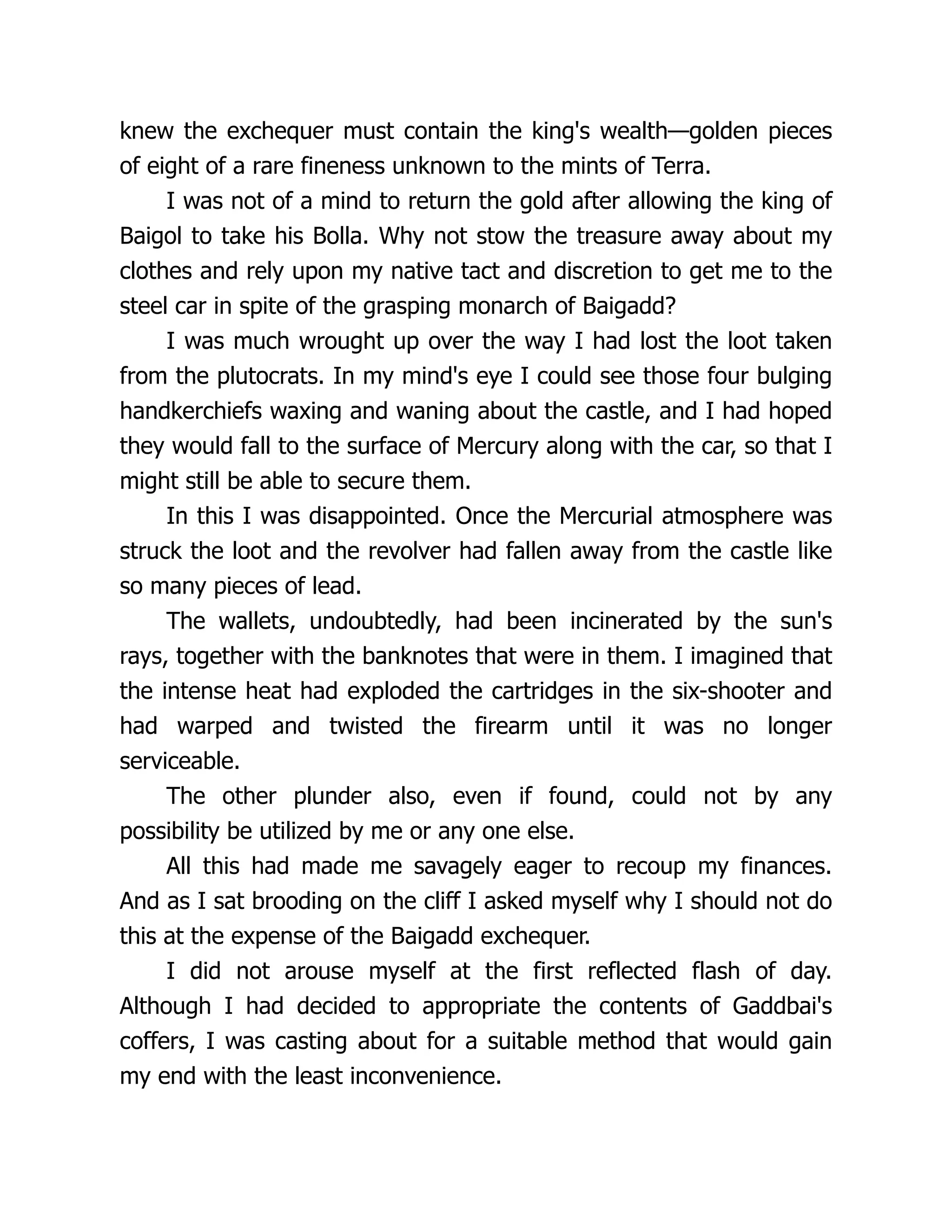 knew the exchequer must contain the king's wealth—golden pieces
of eight of a rare fineness unknown to the mints of Terra.
I was not of a mind to return the gold after allowing the king of
Baigol to take his Bolla. Why not stow the treasure away about my
clothes and rely upon my native tact and discretion to get me to the
steel car in spite of the grasping monarch of Baigadd?
I was much wrought up over the way I had lost the loot taken
from the plutocrats. In my mind's eye I could see those four bulging
handkerchiefs waxing and waning about the castle, and I had hoped
they would fall to the surface of Mercury along with the car, so that I
might still be able to secure them.
In this I was disappointed. Once the Mercurial atmosphere was
struck the loot and the revolver had fallen away from the castle like
so many pieces of lead.
The wallets, undoubtedly, had been incinerated by the sun's
rays, together with the banknotes that were in them. I imagined that
the intense heat had exploded the cartridges in the six-shooter and
had warped and twisted the firearm until it was no longer
serviceable.
The other plunder also, even if found, could not by any
possibility be utilized by me or any one else.
All this had made me savagely eager to recoup my finances.
And as I sat brooding on the cliff I asked myself why I should not do
this at the expense of the Baigadd exchequer.
I did not arouse myself at the first reflected flash of day.
Although I had decided to appropriate the contents of Gaddbai's
coffers, I was casting about for a suitable method that would gain
my end with the least inconvenience.
 