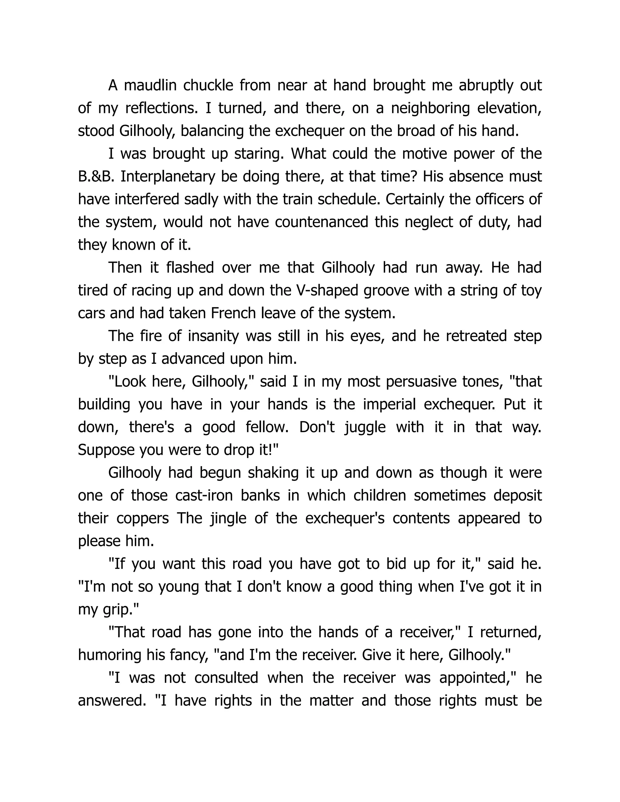 A maudlin chuckle from near at hand brought me abruptly out
of my reflections. I turned, and there, on a neighboring elevation,
stood Gilhooly, balancing the exchequer on the broad of his hand.
I was brought up staring. What could the motive power of the
B.&B. Interplanetary be doing there, at that time? His absence must
have interfered sadly with the train schedule. Certainly the officers of
the system, would not have countenanced this neglect of duty, had
they known of it.
Then it flashed over me that Gilhooly had run away. He had
tired of racing up and down the V-shaped groove with a string of toy
cars and had taken French leave of the system.
The fire of insanity was still in his eyes, and he retreated step
by step as I advanced upon him.
"Look here, Gilhooly," said I in my most persuasive tones, "that
building you have in your hands is the imperial exchequer. Put it
down, there's a good fellow. Don't juggle with it in that way.
Suppose you were to drop it!"
Gilhooly had begun shaking it up and down as though it were
one of those cast-iron banks in which children sometimes deposit
their coppers The jingle of the exchequer's contents appeared to
please him.
"If you want this road you have got to bid up for it," said he.
"I'm not so young that I don't know a good thing when I've got it in
my grip."
"That road has gone into the hands of a receiver," I returned,
humoring his fancy, "and I'm the receiver. Give it here, Gilhooly."
"I was not consulted when the receiver was appointed," he
answered. "I have rights in the matter and those rights must be
 