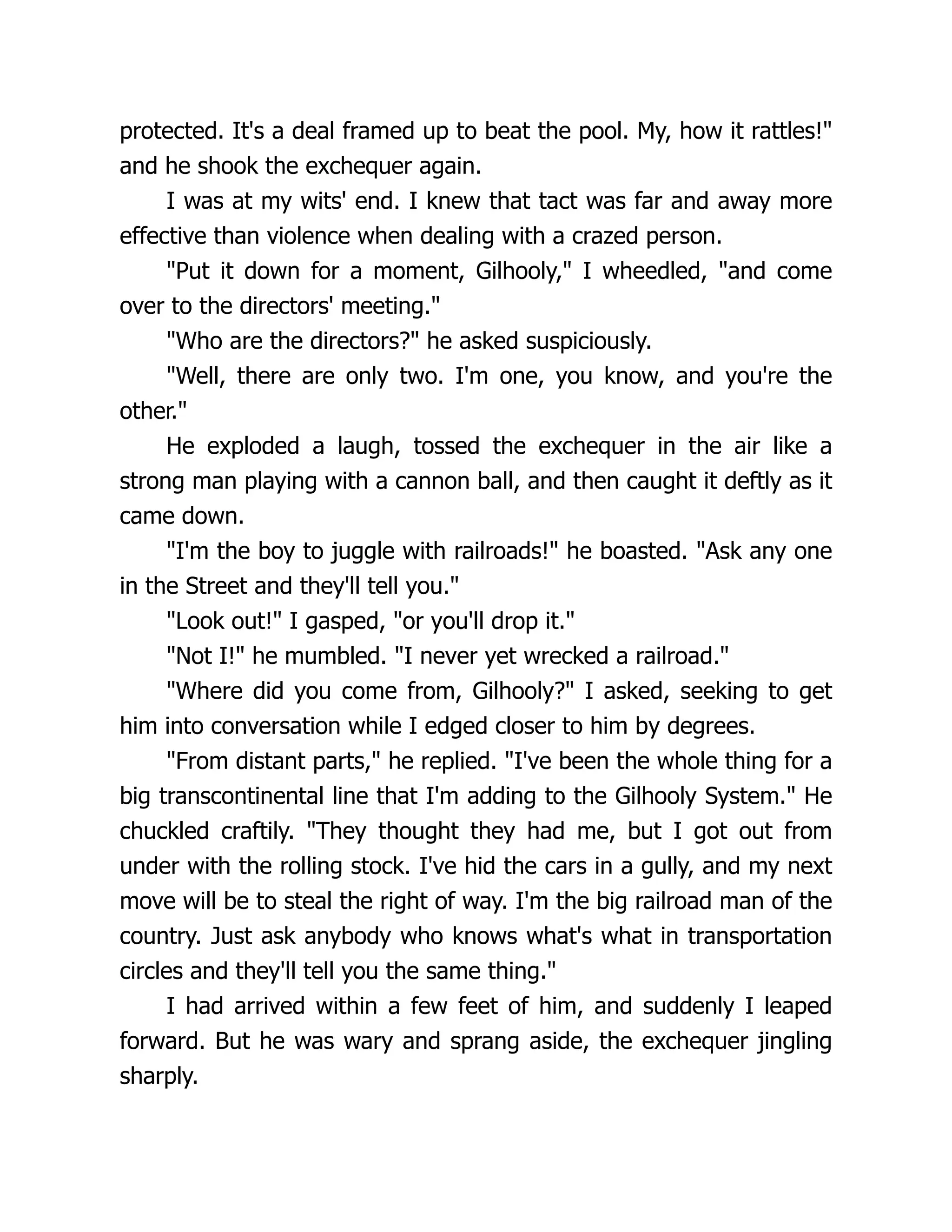 protected. It's a deal framed up to beat the pool. My, how it rattles!"
and he shook the exchequer again.
I was at my wits' end. I knew that tact was far and away more
effective than violence when dealing with a crazed person.
"Put it down for a moment, Gilhooly," I wheedled, "and come
over to the directors' meeting."
"Who are the directors?" he asked suspiciously.
"Well, there are only two. I'm one, you know, and you're the
other."
He exploded a laugh, tossed the exchequer in the air like a
strong man playing with a cannon ball, and then caught it deftly as it
came down.
"I'm the boy to juggle with railroads!" he boasted. "Ask any one
in the Street and they'll tell you."
"Look out!" I gasped, "or you'll drop it."
"Not I!" he mumbled. "I never yet wrecked a railroad."
"Where did you come from, Gilhooly?" I asked, seeking to get
him into conversation while I edged closer to him by degrees.
"From distant parts," he replied. "I've been the whole thing for a
big transcontinental line that I'm adding to the Gilhooly System." He
chuckled craftily. "They thought they had me, but I got out from
under with the rolling stock. I've hid the cars in a gully, and my next
move will be to steal the right of way. I'm the big railroad man of the
country. Just ask anybody who knows what's what in transportation
circles and they'll tell you the same thing."
I had arrived within a few feet of him, and suddenly I leaped
forward. But he was wary and sprang aside, the exchequer jingling
sharply.
 