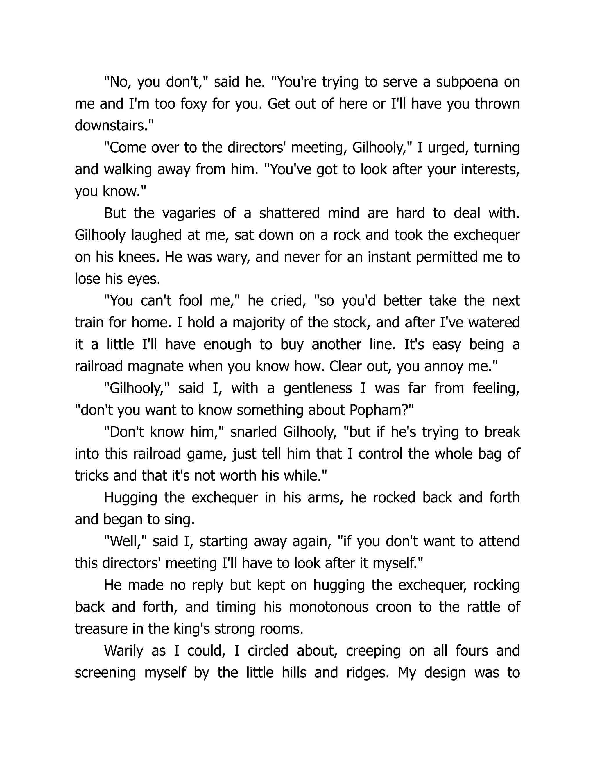 "No, you don't," said he. "You're trying to serve a subpoena on
me and I'm too foxy for you. Get out of here or I'll have you thrown
downstairs."
"Come over to the directors' meeting, Gilhooly," I urged, turning
and walking away from him. "You've got to look after your interests,
you know."
But the vagaries of a shattered mind are hard to deal with.
Gilhooly laughed at me, sat down on a rock and took the exchequer
on his knees. He was wary, and never for an instant permitted me to
lose his eyes.
"You can't fool me," he cried, "so you'd better take the next
train for home. I hold a majority of the stock, and after I've watered
it a little I'll have enough to buy another line. It's easy being a
railroad magnate when you know how. Clear out, you annoy me."
"Gilhooly," said I, with a gentleness I was far from feeling,
"don't you want to know something about Popham?"
"Don't know him," snarled Gilhooly, "but if he's trying to break
into this railroad game, just tell him that I control the whole bag of
tricks and that it's not worth his while."
Hugging the exchequer in his arms, he rocked back and forth
and began to sing.
"Well," said I, starting away again, "if you don't want to attend
this directors' meeting I'll have to look after it myself."
He made no reply but kept on hugging the exchequer, rocking
back and forth, and timing his monotonous croon to the rattle of
treasure in the king's strong rooms.
Warily as I could, I circled about, creeping on all fours and
screening myself by the little hills and ridges. My design was to
 