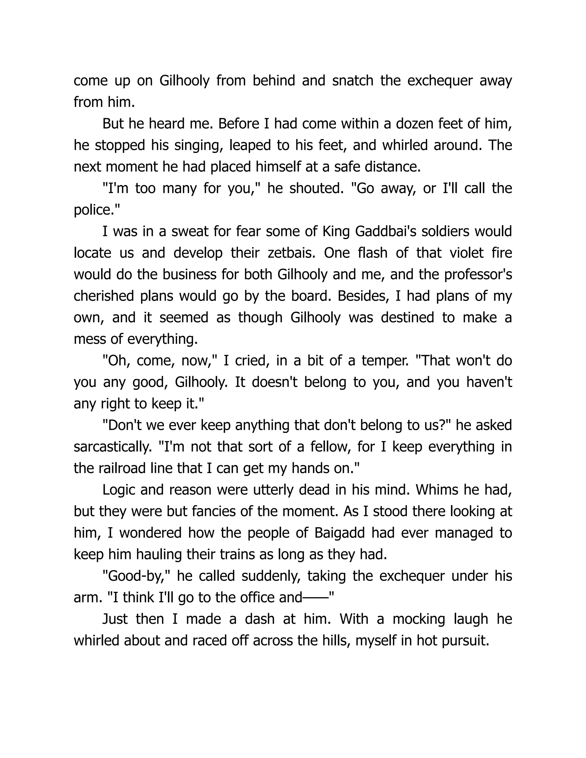 come up on Gilhooly from behind and snatch the exchequer away
from him.
But he heard me. Before I had come within a dozen feet of him,
he stopped his singing, leaped to his feet, and whirled around. The
next moment he had placed himself at a safe distance.
"I'm too many for you," he shouted. "Go away, or I'll call the
police."
I was in a sweat for fear some of King Gaddbai's soldiers would
locate us and develop their zetbais. One flash of that violet fire
would do the business for both Gilhooly and me, and the professor's
cherished plans would go by the board. Besides, I had plans of my
own, and it seemed as though Gilhooly was destined to make a
mess of everything.
"Oh, come, now," I cried, in a bit of a temper. "That won't do
you any good, Gilhooly. It doesn't belong to you, and you haven't
any right to keep it."
"Don't we ever keep anything that don't belong to us?" he asked
sarcastically. "I'm not that sort of a fellow, for I keep everything in
the railroad line that I can get my hands on."
Logic and reason were utterly dead in his mind. Whims he had,
but they were but fancies of the moment. As I stood there looking at
him, I wondered how the people of Baigadd had ever managed to
keep him hauling their trains as long as they had.
"Good-by," he called suddenly, taking the exchequer under his
arm. "I think I'll go to the office and——"
Just then I made a dash at him. With a mocking laugh he
whirled about and raced off across the hills, myself in hot pursuit.
 