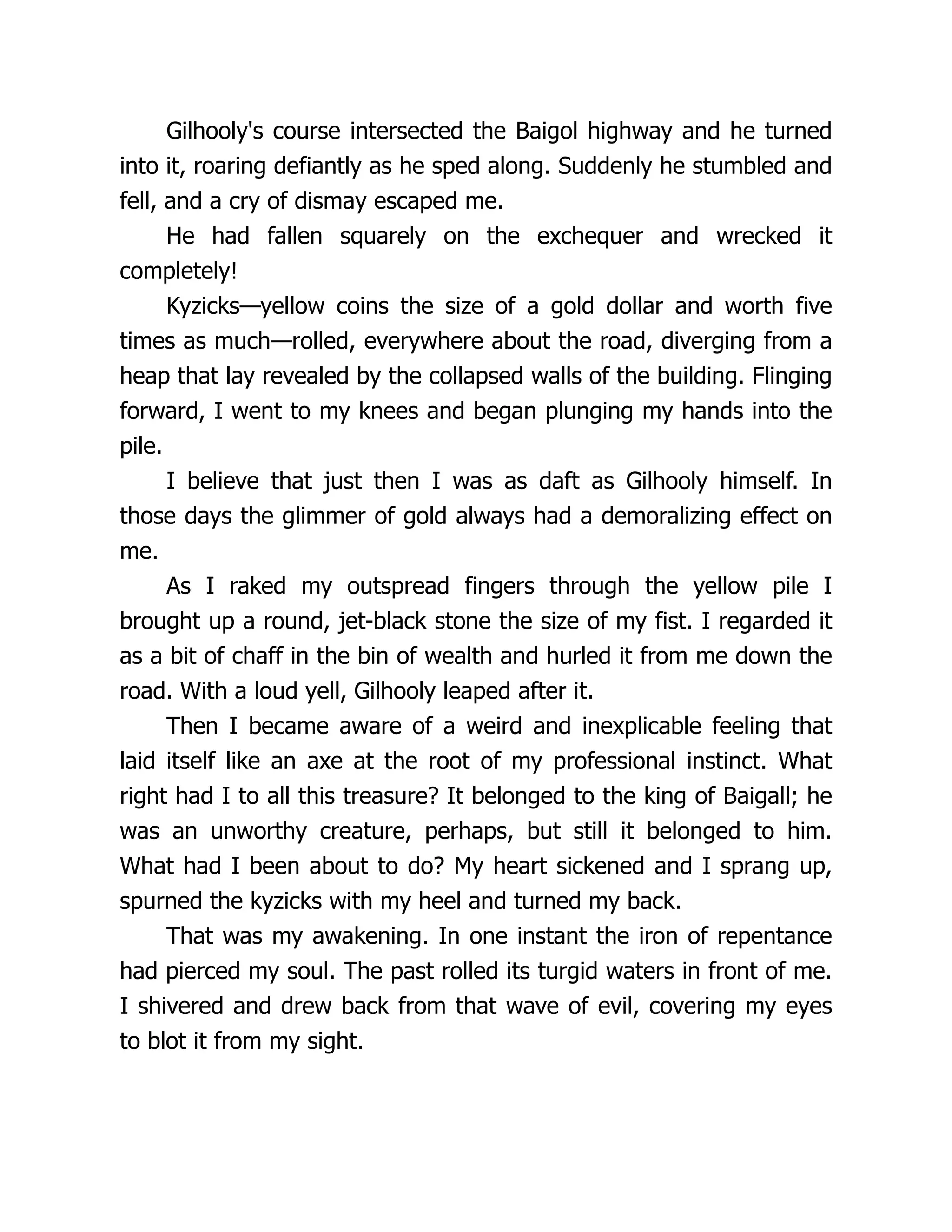Gilhooly's course intersected the Baigol highway and he turned
into it, roaring defiantly as he sped along. Suddenly he stumbled and
fell, and a cry of dismay escaped me.
He had fallen squarely on the exchequer and wrecked it
completely!
Kyzicks—yellow coins the size of a gold dollar and worth five
times as much—rolled, everywhere about the road, diverging from a
heap that lay revealed by the collapsed walls of the building. Flinging
forward, I went to my knees and began plunging my hands into the
pile.
I believe that just then I was as daft as Gilhooly himself. In
those days the glimmer of gold always had a demoralizing effect on
me.
As I raked my outspread fingers through the yellow pile I
brought up a round, jet-black stone the size of my fist. I regarded it
as a bit of chaff in the bin of wealth and hurled it from me down the
road. With a loud yell, Gilhooly leaped after it.
Then I became aware of a weird and inexplicable feeling that
laid itself like an axe at the root of my professional instinct. What
right had I to all this treasure? It belonged to the king of Baigall; he
was an unworthy creature, perhaps, but still it belonged to him.
What had I been about to do? My heart sickened and I sprang up,
spurned the kyzicks with my heel and turned my back.
That was my awakening. In one instant the iron of repentance
had pierced my soul. The past rolled its turgid waters in front of me.
I shivered and drew back from that wave of evil, covering my eyes
to blot it from my sight.
 