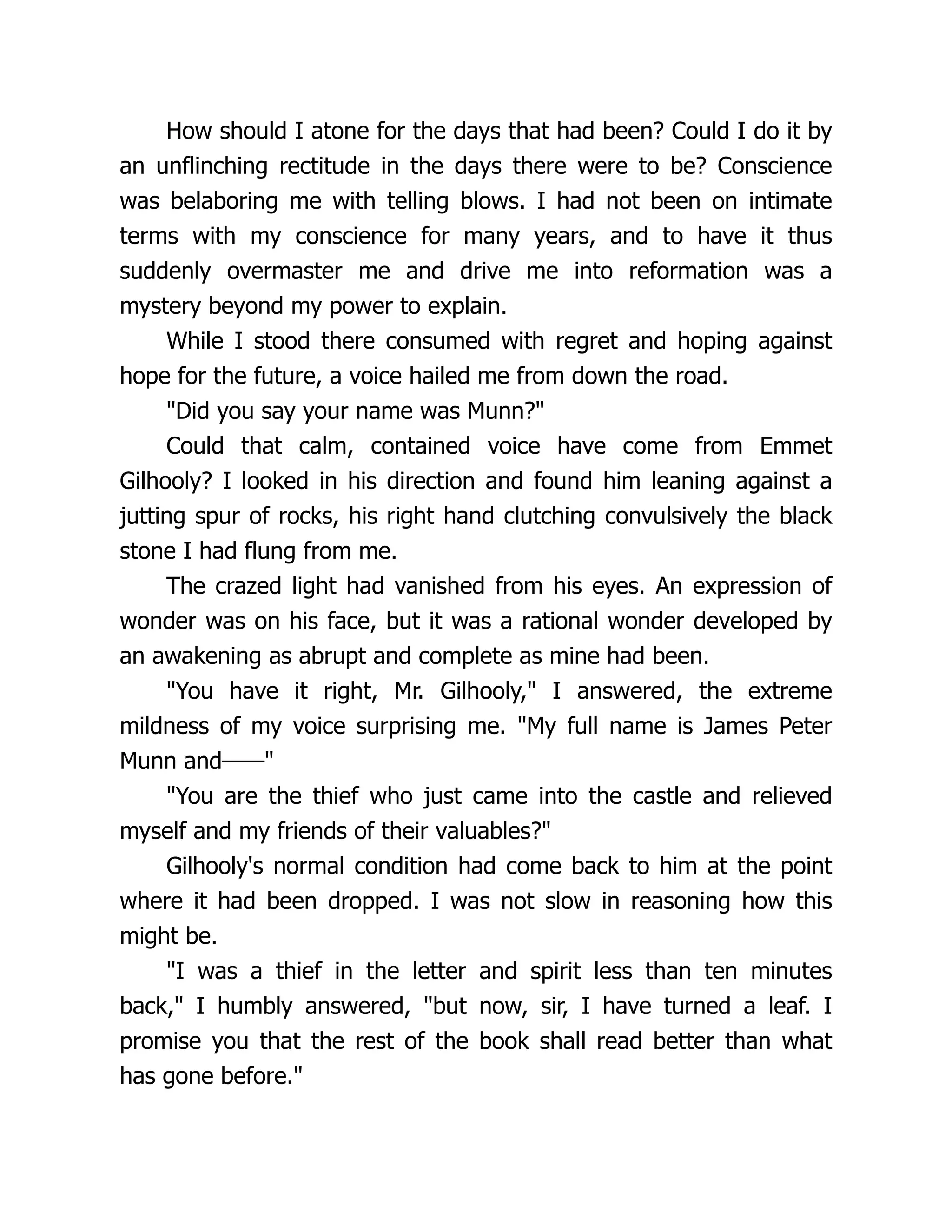 How should I atone for the days that had been? Could I do it by
an unflinching rectitude in the days there were to be? Conscience
was belaboring me with telling blows. I had not been on intimate
terms with my conscience for many years, and to have it thus
suddenly overmaster me and drive me into reformation was a
mystery beyond my power to explain.
While I stood there consumed with regret and hoping against
hope for the future, a voice hailed me from down the road.
"Did you say your name was Munn?"
Could that calm, contained voice have come from Emmet
Gilhooly? I looked in his direction and found him leaning against a
jutting spur of rocks, his right hand clutching convulsively the black
stone I had flung from me.
The crazed light had vanished from his eyes. An expression of
wonder was on his face, but it was a rational wonder developed by
an awakening as abrupt and complete as mine had been.
"You have it right, Mr. Gilhooly," I answered, the extreme
mildness of my voice surprising me. "My full name is James Peter
Munn and——"
"You are the thief who just came into the castle and relieved
myself and my friends of their valuables?"
Gilhooly's normal condition had come back to him at the point
where it had been dropped. I was not slow in reasoning how this
might be.
"I was a thief in the letter and spirit less than ten minutes
back," I humbly answered, "but now, sir, I have turned a leaf. I
promise you that the rest of the book shall read better than what
has gone before."
 