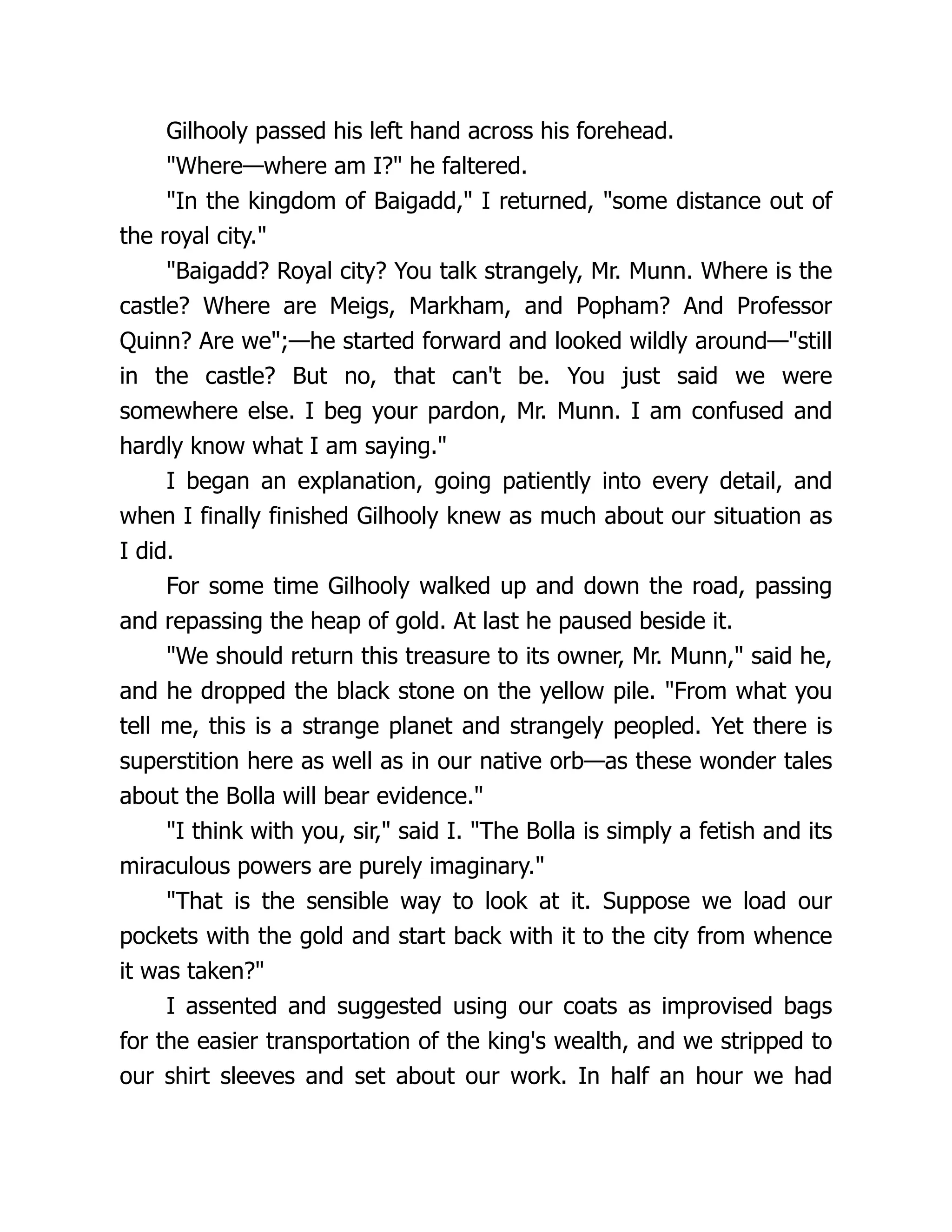 Gilhooly passed his left hand across his forehead.
"Where—where am I?" he faltered.
"In the kingdom of Baigadd," I returned, "some distance out of
the royal city."
"Baigadd? Royal city? You talk strangely, Mr. Munn. Where is the
castle? Where are Meigs, Markham, and Popham? And Professor
Quinn? Are we";—he started forward and looked wildly around—"still
in the castle? But no, that can't be. You just said we were
somewhere else. I beg your pardon, Mr. Munn. I am confused and
hardly know what I am saying."
I began an explanation, going patiently into every detail, and
when I finally finished Gilhooly knew as much about our situation as
I did.
For some time Gilhooly walked up and down the road, passing
and repassing the heap of gold. At last he paused beside it.
"We should return this treasure to its owner, Mr. Munn," said he,
and he dropped the black stone on the yellow pile. "From what you
tell me, this is a strange planet and strangely peopled. Yet there is
superstition here as well as in our native orb—as these wonder tales
about the Bolla will bear evidence."
"I think with you, sir," said I. "The Bolla is simply a fetish and its
miraculous powers are purely imaginary."
"That is the sensible way to look at it. Suppose we load our
pockets with the gold and start back with it to the city from whence
it was taken?"
I assented and suggested using our coats as improvised bags
for the easier transportation of the king's wealth, and we stripped to
our shirt sleeves and set about our work. In half an hour we had
 
