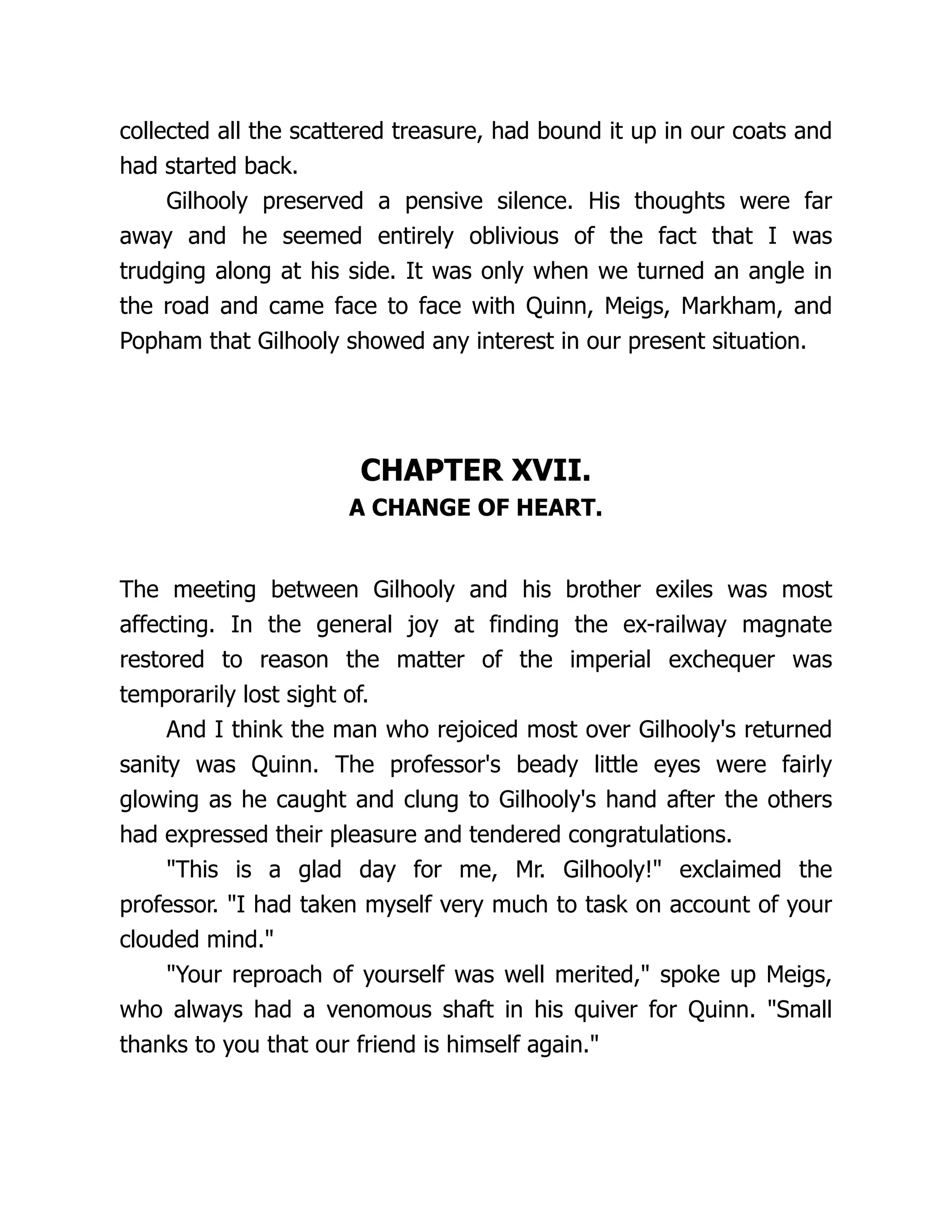 collected all the scattered treasure, had bound it up in our coats and
had started back.
Gilhooly preserved a pensive silence. His thoughts were far
away and he seemed entirely oblivious of the fact that I was
trudging along at his side. It was only when we turned an angle in
the road and came face to face with Quinn, Meigs, Markham, and
Popham that Gilhooly showed any interest in our present situation.
CHAPTER XVII.
A CHANGE OF HEART.
The meeting between Gilhooly and his brother exiles was most
affecting. In the general joy at finding the ex-railway magnate
restored to reason the matter of the imperial exchequer was
temporarily lost sight of.
And I think the man who rejoiced most over Gilhooly's returned
sanity was Quinn. The professor's beady little eyes were fairly
glowing as he caught and clung to Gilhooly's hand after the others
had expressed their pleasure and tendered congratulations.
"This is a glad day for me, Mr. Gilhooly!" exclaimed the
professor. "I had taken myself very much to task on account of your
clouded mind."
"Your reproach of yourself was well merited," spoke up Meigs,
who always had a venomous shaft in his quiver for Quinn. "Small
thanks to you that our friend is himself again."
 
