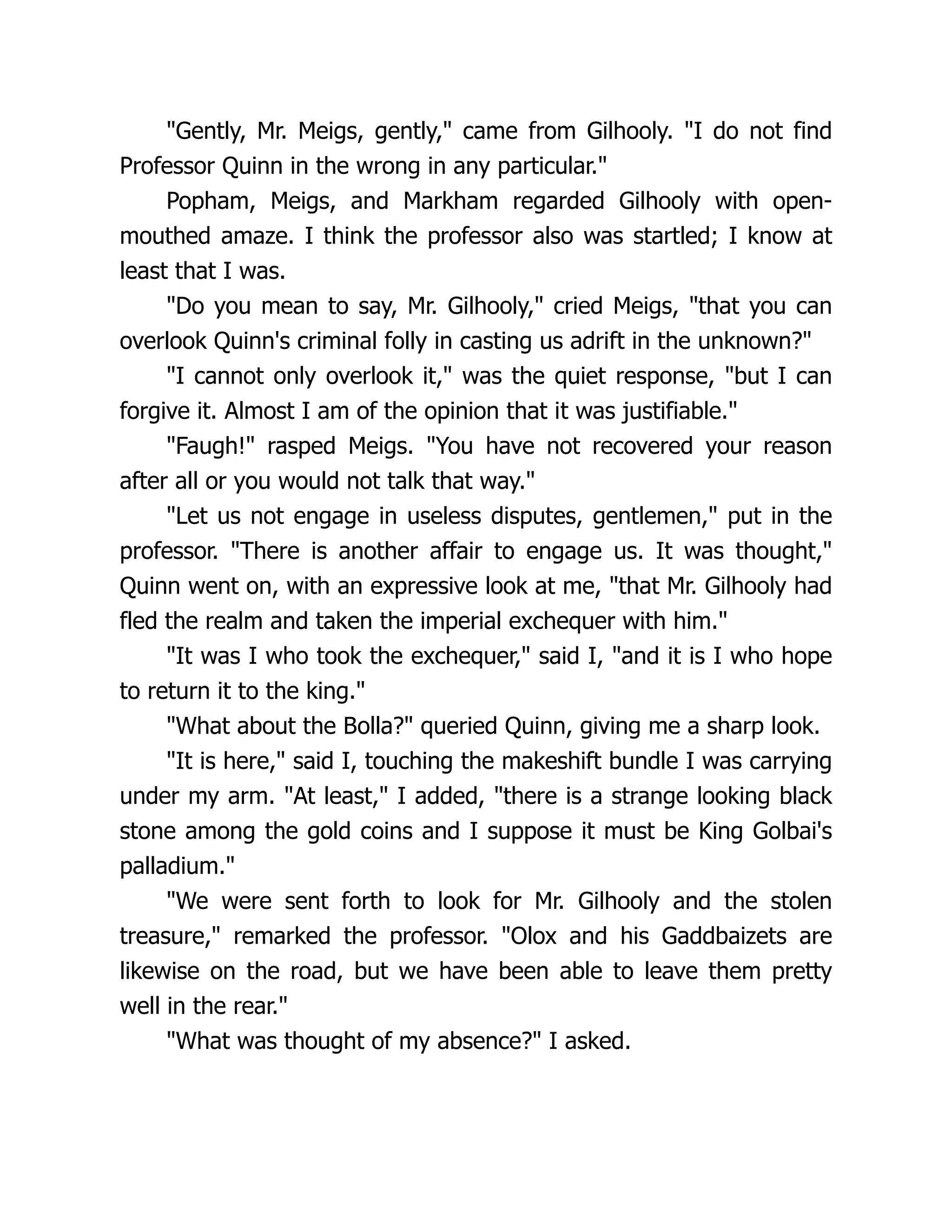 "Gently, Mr. Meigs, gently," came from Gilhooly. "I do not find
Professor Quinn in the wrong in any particular."
Popham, Meigs, and Markham regarded Gilhooly with open-
mouthed amaze. I think the professor also was startled; I know at
least that I was.
"Do you mean to say, Mr. Gilhooly," cried Meigs, "that you can
overlook Quinn's criminal folly in casting us adrift in the unknown?"
"I cannot only overlook it," was the quiet response, "but I can
forgive it. Almost I am of the opinion that it was justifiable."
"Faugh!" rasped Meigs. "You have not recovered your reason
after all or you would not talk that way."
"Let us not engage in useless disputes, gentlemen," put in the
professor. "There is another affair to engage us. It was thought,"
Quinn went on, with an expressive look at me, "that Mr. Gilhooly had
fled the realm and taken the imperial exchequer with him."
"It was I who took the exchequer," said I, "and it is I who hope
to return it to the king."
"What about the Bolla?" queried Quinn, giving me a sharp look.
"It is here," said I, touching the makeshift bundle I was carrying
under my arm. "At least," I added, "there is a strange looking black
stone among the gold coins and I suppose it must be King Golbai's
palladium."
"We were sent forth to look for Mr. Gilhooly and the stolen
treasure," remarked the professor. "Olox and his Gaddbaizets are
likewise on the road, but we have been able to leave them pretty
well in the rear."
"What was thought of my absence?" I asked.
 