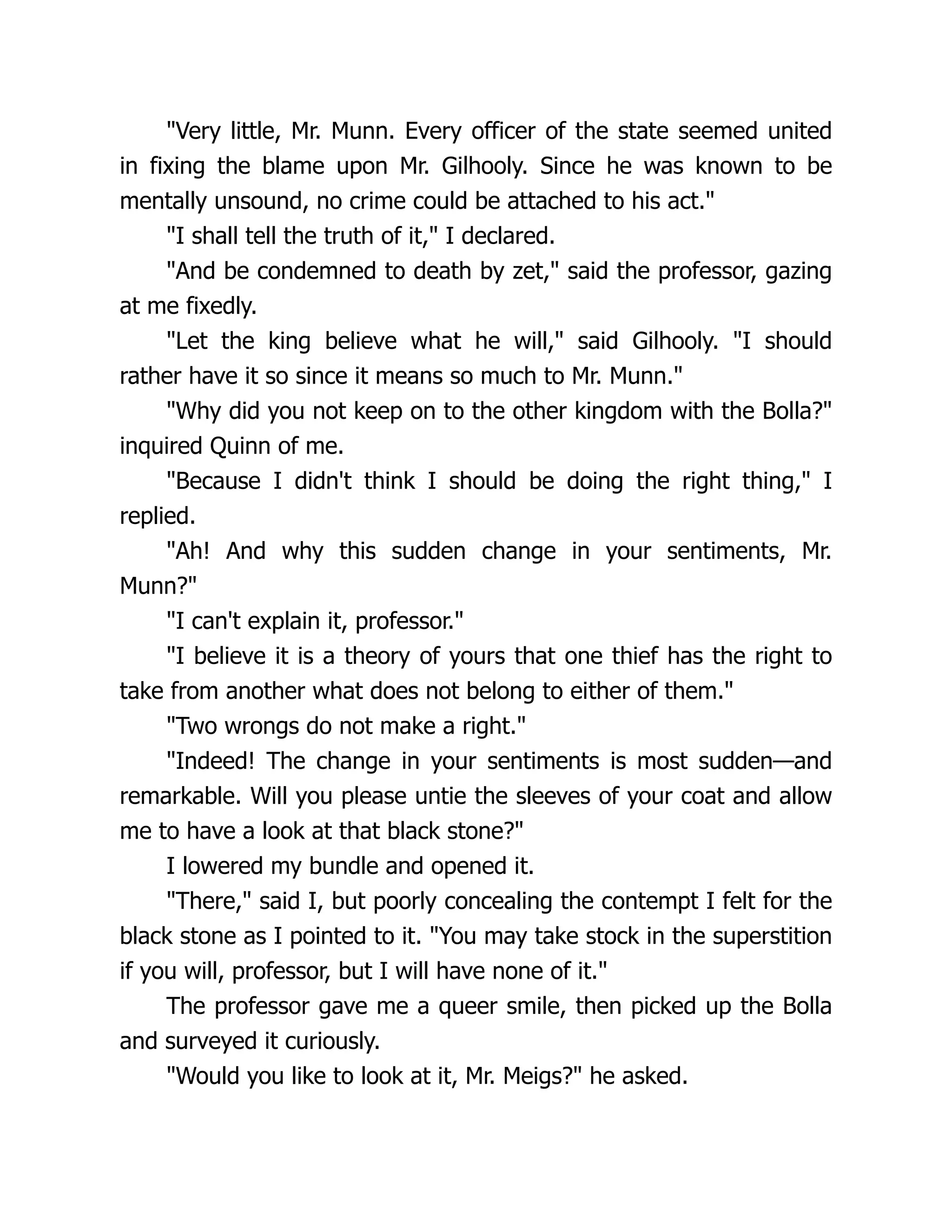 "Very little, Mr. Munn. Every officer of the state seemed united
in fixing the blame upon Mr. Gilhooly. Since he was known to be
mentally unsound, no crime could be attached to his act."
"I shall tell the truth of it," I declared.
"And be condemned to death by zet," said the professor, gazing
at me fixedly.
"Let the king believe what he will," said Gilhooly. "I should
rather have it so since it means so much to Mr. Munn."
"Why did you not keep on to the other kingdom with the Bolla?"
inquired Quinn of me.
"Because I didn't think I should be doing the right thing," I
replied.
"Ah! And why this sudden change in your sentiments, Mr.
Munn?"
"I can't explain it, professor."
"I believe it is a theory of yours that one thief has the right to
take from another what does not belong to either of them."
"Two wrongs do not make a right."
"Indeed! The change in your sentiments is most sudden—and
remarkable. Will you please untie the sleeves of your coat and allow
me to have a look at that black stone?"
I lowered my bundle and opened it.
"There," said I, but poorly concealing the contempt I felt for the
black stone as I pointed to it. "You may take stock in the superstition
if you will, professor, but I will have none of it."
The professor gave me a queer smile, then picked up the Bolla
and surveyed it curiously.
"Would you like to look at it, Mr. Meigs?" he asked.
 