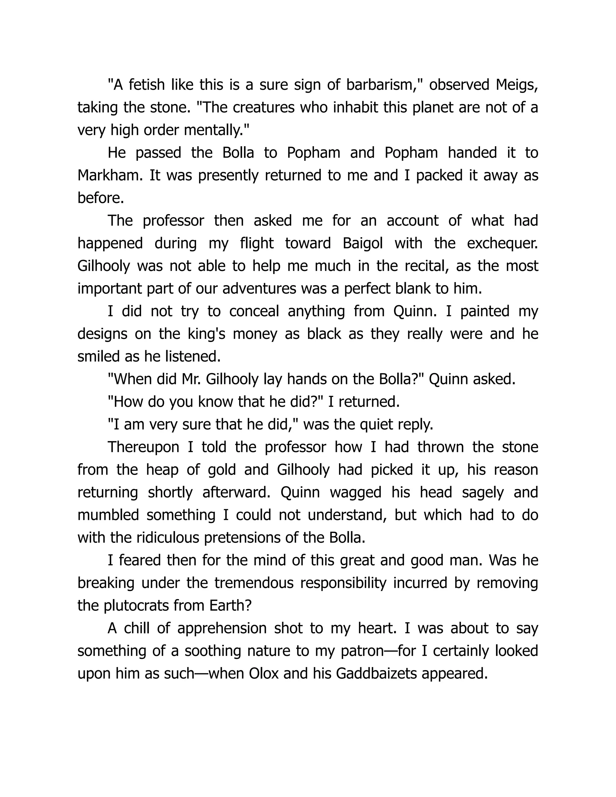 "A fetish like this is a sure sign of barbarism," observed Meigs,
taking the stone. "The creatures who inhabit this planet are not of a
very high order mentally."
He passed the Bolla to Popham and Popham handed it to
Markham. It was presently returned to me and I packed it away as
before.
The professor then asked me for an account of what had
happened during my flight toward Baigol with the exchequer.
Gilhooly was not able to help me much in the recital, as the most
important part of our adventures was a perfect blank to him.
I did not try to conceal anything from Quinn. I painted my
designs on the king's money as black as they really were and he
smiled as he listened.
"When did Mr. Gilhooly lay hands on the Bolla?" Quinn asked.
"How do you know that he did?" I returned.
"I am very sure that he did," was the quiet reply.
Thereupon I told the professor how I had thrown the stone
from the heap of gold and Gilhooly had picked it up, his reason
returning shortly afterward. Quinn wagged his head sagely and
mumbled something I could not understand, but which had to do
with the ridiculous pretensions of the Bolla.
I feared then for the mind of this great and good man. Was he
breaking under the tremendous responsibility incurred by removing
the plutocrats from Earth?
A chill of apprehension shot to my heart. I was about to say
something of a soothing nature to my patron—for I certainly looked
upon him as such—when Olox and his Gaddbaizets appeared.
 