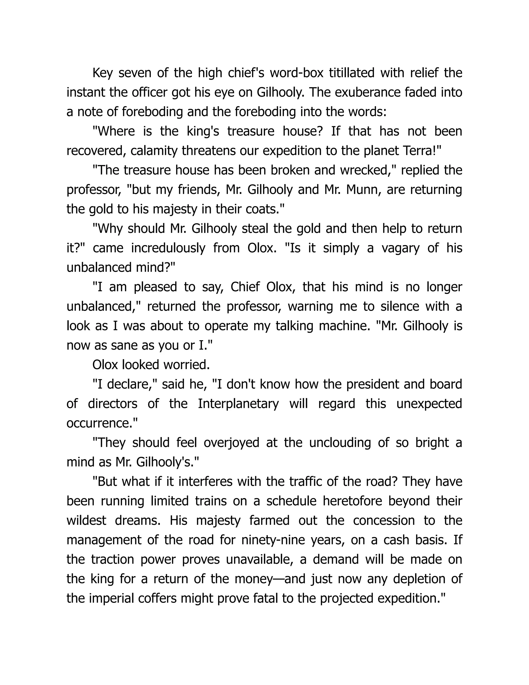 Key seven of the high chief's word-box titillated with relief the
instant the officer got his eye on Gilhooly. The exuberance faded into
a note of foreboding and the foreboding into the words:
"Where is the king's treasure house? If that has not been
recovered, calamity threatens our expedition to the planet Terra!"
"The treasure house has been broken and wrecked," replied the
professor, "but my friends, Mr. Gilhooly and Mr. Munn, are returning
the gold to his majesty in their coats."
"Why should Mr. Gilhooly steal the gold and then help to return
it?" came incredulously from Olox. "Is it simply a vagary of his
unbalanced mind?"
"I am pleased to say, Chief Olox, that his mind is no longer
unbalanced," returned the professor, warning me to silence with a
look as I was about to operate my talking machine. "Mr. Gilhooly is
now as sane as you or I."
Olox looked worried.
"I declare," said he, "I don't know how the president and board
of directors of the Interplanetary will regard this unexpected
occurrence."
"They should feel overjoyed at the unclouding of so bright a
mind as Mr. Gilhooly's."
"But what if it interferes with the traffic of the road? They have
been running limited trains on a schedule heretofore beyond their
wildest dreams. His majesty farmed out the concession to the
management of the road for ninety-nine years, on a cash basis. If
the traction power proves unavailable, a demand will be made on
the king for a return of the money—and just now any depletion of
the imperial coffers might prove fatal to the projected expedition."
 