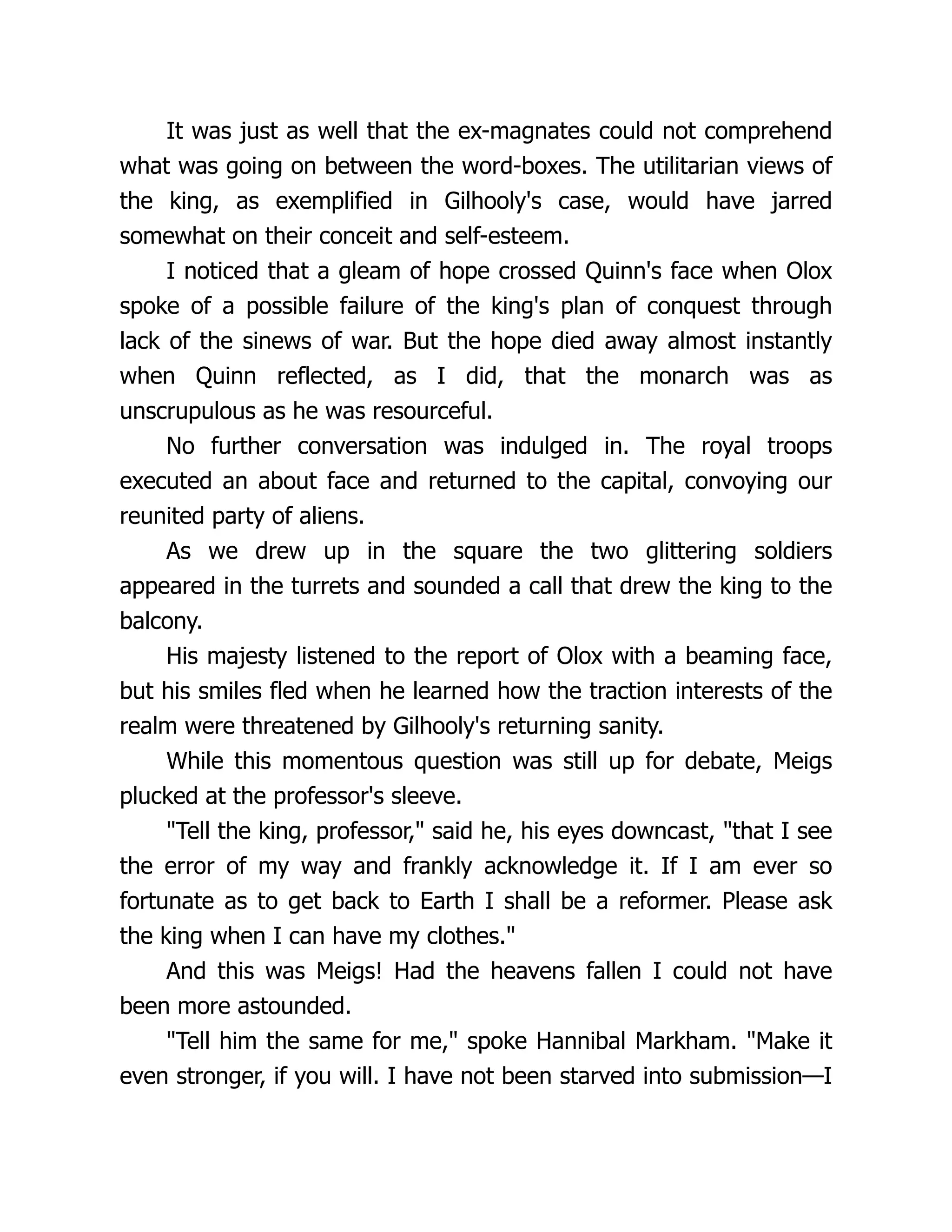 It was just as well that the ex-magnates could not comprehend
what was going on between the word-boxes. The utilitarian views of
the king, as exemplified in Gilhooly's case, would have jarred
somewhat on their conceit and self-esteem.
I noticed that a gleam of hope crossed Quinn's face when Olox
spoke of a possible failure of the king's plan of conquest through
lack of the sinews of war. But the hope died away almost instantly
when Quinn reflected, as I did, that the monarch was as
unscrupulous as he was resourceful.
No further conversation was indulged in. The royal troops
executed an about face and returned to the capital, convoying our
reunited party of aliens.
As we drew up in the square the two glittering soldiers
appeared in the turrets and sounded a call that drew the king to the
balcony.
His majesty listened to the report of Olox with a beaming face,
but his smiles fled when he learned how the traction interests of the
realm were threatened by Gilhooly's returning sanity.
While this momentous question was still up for debate, Meigs
plucked at the professor's sleeve.
"Tell the king, professor," said he, his eyes downcast, "that I see
the error of my way and frankly acknowledge it. If I am ever so
fortunate as to get back to Earth I shall be a reformer. Please ask
the king when I can have my clothes."
And this was Meigs! Had the heavens fallen I could not have
been more astounded.
"Tell him the same for me," spoke Hannibal Markham. "Make it
even stronger, if you will. I have not been starved into submission—I
 
