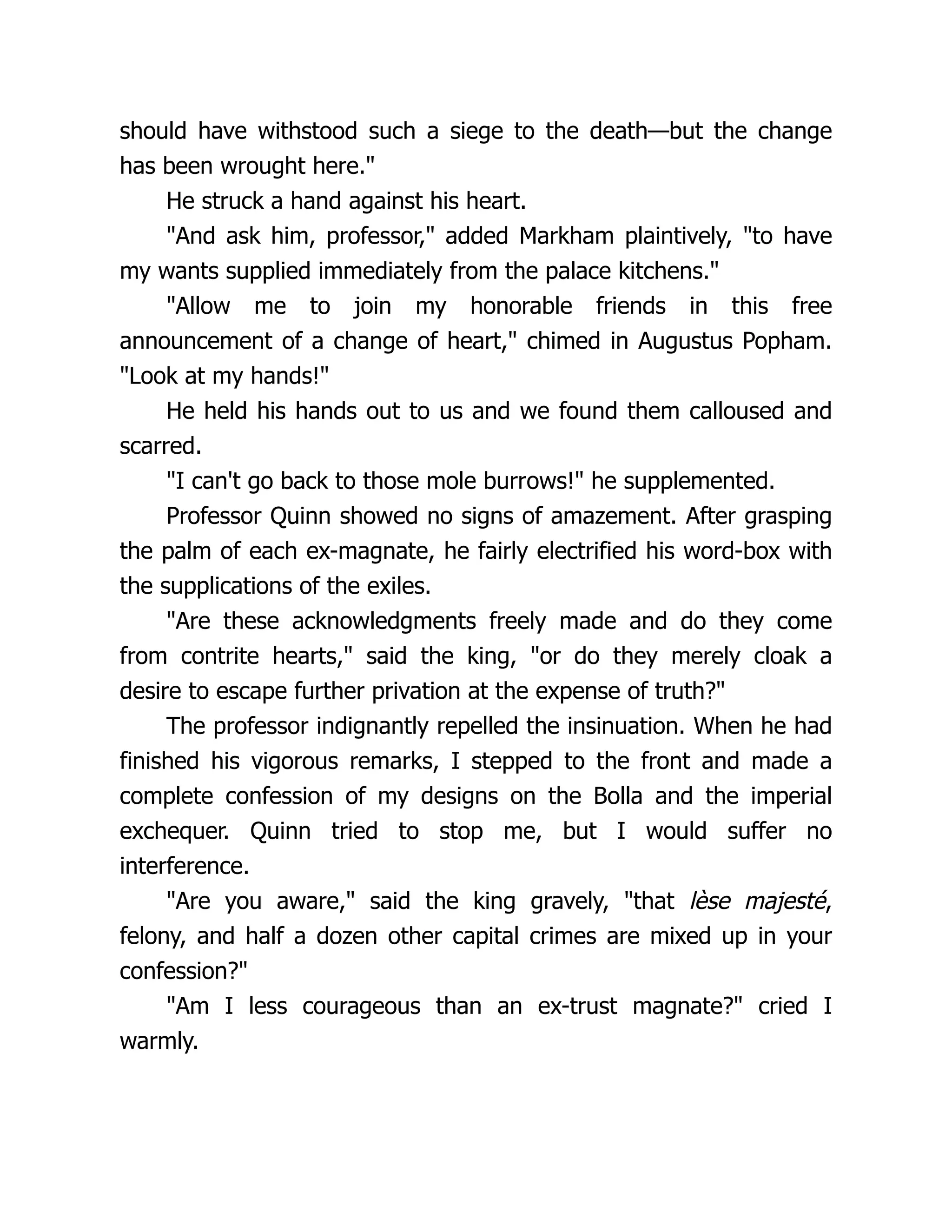should have withstood such a siege to the death—but the change
has been wrought here."
He struck a hand against his heart.
"And ask him, professor," added Markham plaintively, "to have
my wants supplied immediately from the palace kitchens."
"Allow me to join my honorable friends in this free
announcement of a change of heart," chimed in Augustus Popham.
"Look at my hands!"
He held his hands out to us and we found them calloused and
scarred.
"I can't go back to those mole burrows!" he supplemented.
Professor Quinn showed no signs of amazement. After grasping
the palm of each ex-magnate, he fairly electrified his word-box with
the supplications of the exiles.
"Are these acknowledgments freely made and do they come
from contrite hearts," said the king, "or do they merely cloak a
desire to escape further privation at the expense of truth?"
The professor indignantly repelled the insinuation. When he had
finished his vigorous remarks, I stepped to the front and made a
complete confession of my designs on the Bolla and the imperial
exchequer. Quinn tried to stop me, but I would suffer no
interference.
"Are you aware," said the king gravely, "that lèse majesté,
felony, and half a dozen other capital crimes are mixed up in your
confession?"
"Am I less courageous than an ex-trust magnate?" cried I
warmly.
 
