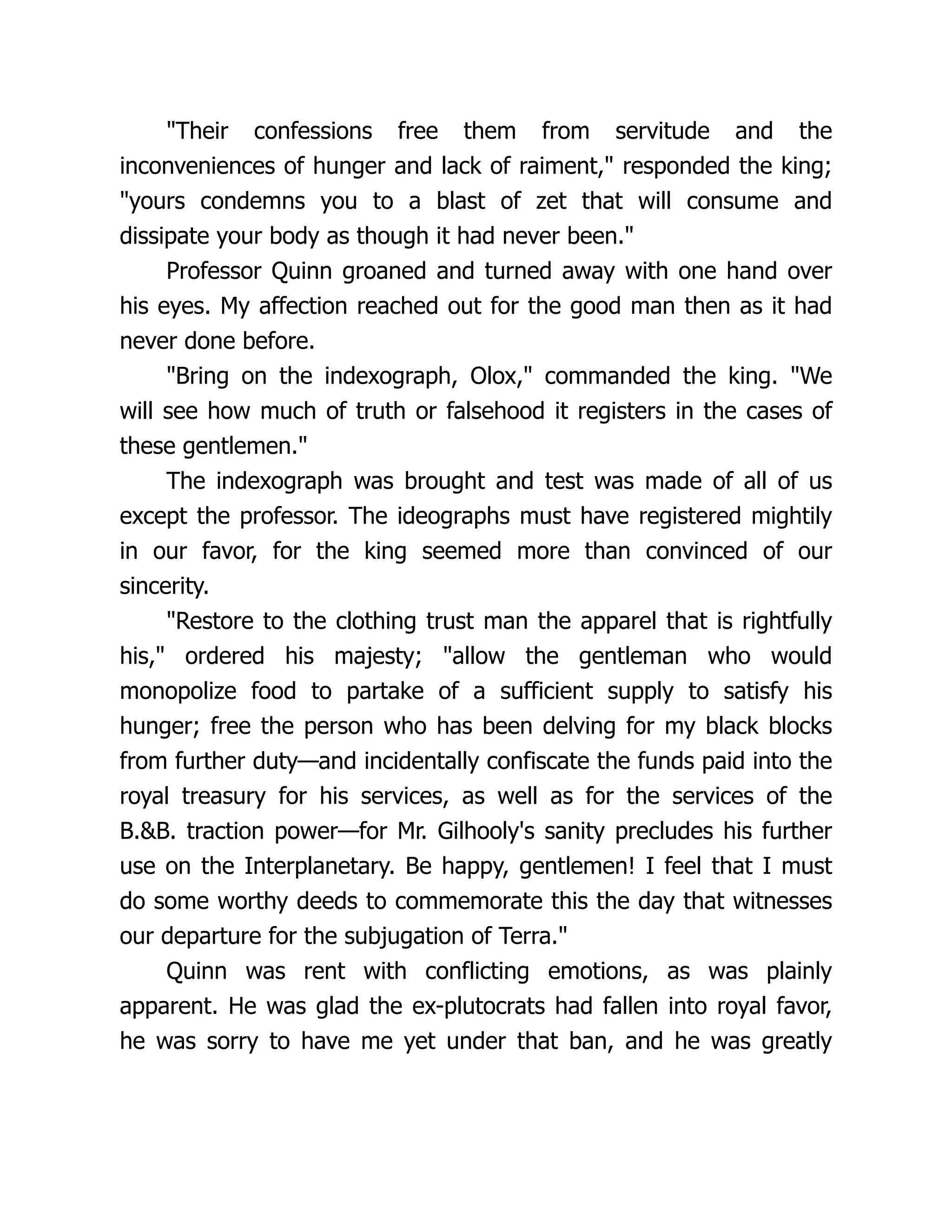"Their confessions free them from servitude and the
inconveniences of hunger and lack of raiment," responded the king;
"yours condemns you to a blast of zet that will consume and
dissipate your body as though it had never been."
Professor Quinn groaned and turned away with one hand over
his eyes. My affection reached out for the good man then as it had
never done before.
"Bring on the indexograph, Olox," commanded the king. "We
will see how much of truth or falsehood it registers in the cases of
these gentlemen."
The indexograph was brought and test was made of all of us
except the professor. The ideographs must have registered mightily
in our favor, for the king seemed more than convinced of our
sincerity.
"Restore to the clothing trust man the apparel that is rightfully
his," ordered his majesty; "allow the gentleman who would
monopolize food to partake of a sufficient supply to satisfy his
hunger; free the person who has been delving for my black blocks
from further duty—and incidentally confiscate the funds paid into the
royal treasury for his services, as well as for the services of the
B.&B. traction power—for Mr. Gilhooly's sanity precludes his further
use on the Interplanetary. Be happy, gentlemen! I feel that I must
do some worthy deeds to commemorate this the day that witnesses
our departure for the subjugation of Terra."
Quinn was rent with conflicting emotions, as was plainly
apparent. He was glad the ex-plutocrats had fallen into royal favor,
he was sorry to have me yet under that ban, and he was greatly
 