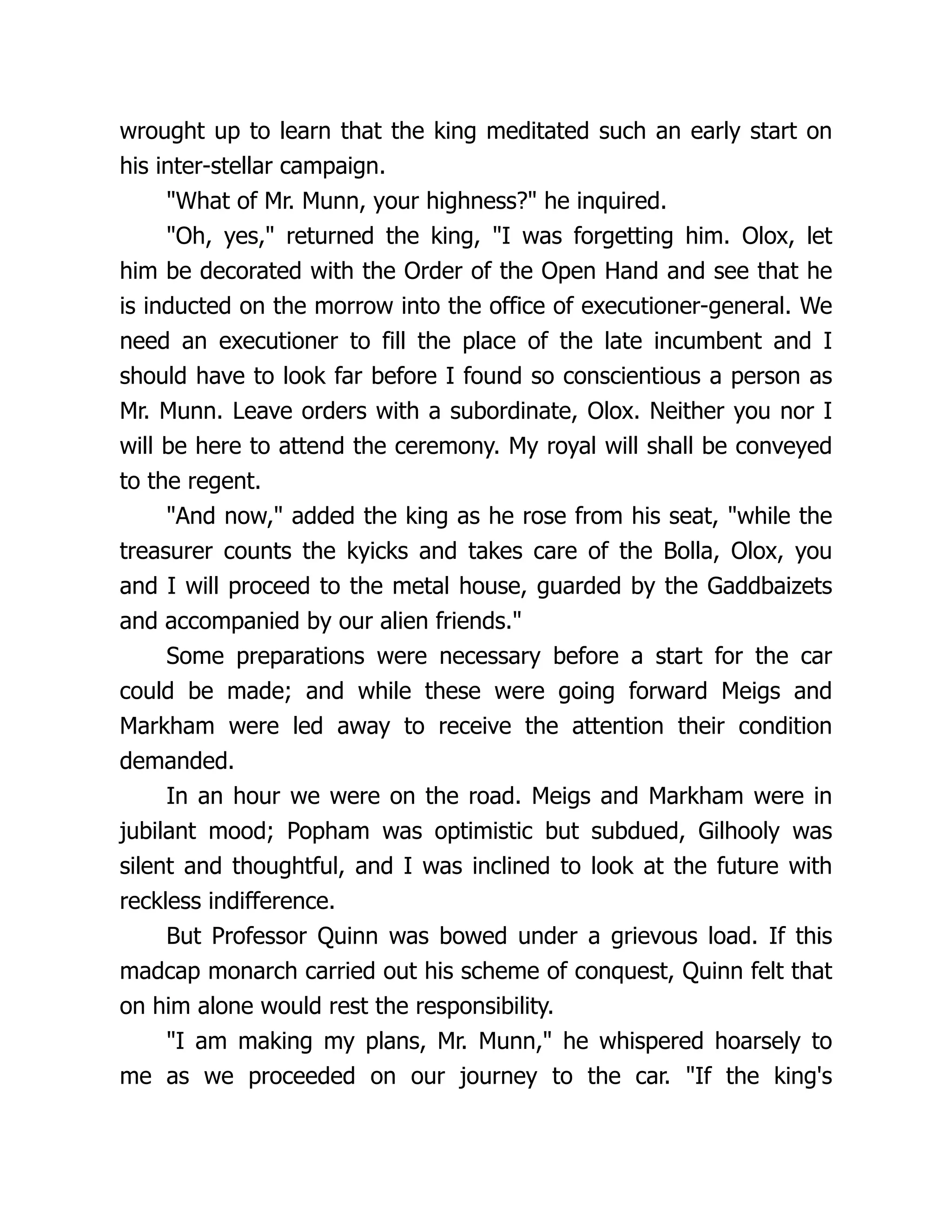 wrought up to learn that the king meditated such an early start on
his inter-stellar campaign.
"What of Mr. Munn, your highness?" he inquired.
"Oh, yes," returned the king, "I was forgetting him. Olox, let
him be decorated with the Order of the Open Hand and see that he
is inducted on the morrow into the office of executioner-general. We
need an executioner to fill the place of the late incumbent and I
should have to look far before I found so conscientious a person as
Mr. Munn. Leave orders with a subordinate, Olox. Neither you nor I
will be here to attend the ceremony. My royal will shall be conveyed
to the regent.
"And now," added the king as he rose from his seat, "while the
treasurer counts the kyicks and takes care of the Bolla, Olox, you
and I will proceed to the metal house, guarded by the Gaddbaizets
and accompanied by our alien friends."
Some preparations were necessary before a start for the car
could be made; and while these were going forward Meigs and
Markham were led away to receive the attention their condition
demanded.
In an hour we were on the road. Meigs and Markham were in
jubilant mood; Popham was optimistic but subdued, Gilhooly was
silent and thoughtful, and I was inclined to look at the future with
reckless indifference.
But Professor Quinn was bowed under a grievous load. If this
madcap monarch carried out his scheme of conquest, Quinn felt that
on him alone would rest the responsibility.
"I am making my plans, Mr. Munn," he whispered hoarsely to
me as we proceeded on our journey to the car. "If the king's
 