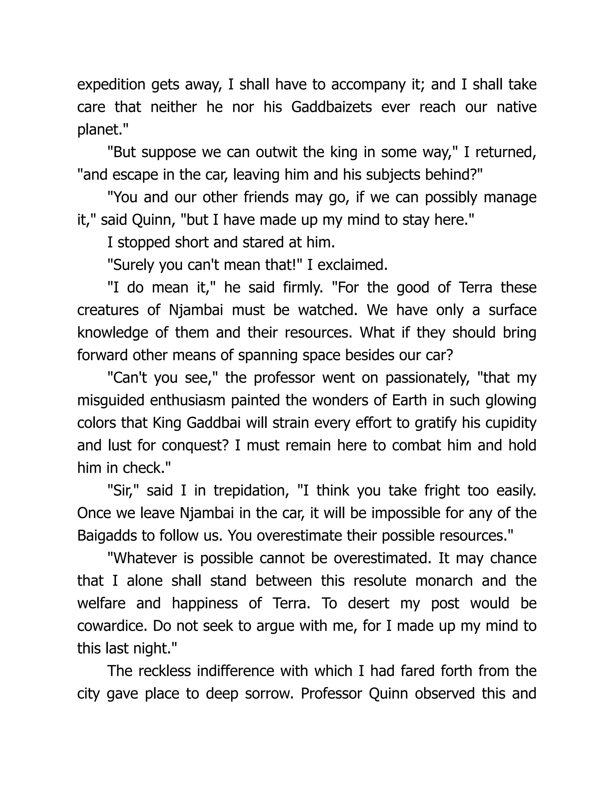expedition gets away, I shall have to accompany it; and I shall take
care that neither he nor his Gaddbaizets ever reach our native
planet."
"But suppose we can outwit the king in some way," I returned,
"and escape in the car, leaving him and his subjects behind?"
"You and our other friends may go, if we can possibly manage
it," said Quinn, "but I have made up my mind to stay here."
I stopped short and stared at him.
"Surely you can't mean that!" I exclaimed.
"I do mean it," he said firmly. "For the good of Terra these
creatures of Njambai must be watched. We have only a surface
knowledge of them and their resources. What if they should bring
forward other means of spanning space besides our car?
"Can't you see," the professor went on passionately, "that my
misguided enthusiasm painted the wonders of Earth in such glowing
colors that King Gaddbai will strain every effort to gratify his cupidity
and lust for conquest? I must remain here to combat him and hold
him in check."
"Sir," said I in trepidation, "I think you take fright too easily.
Once we leave Njambai in the car, it will be impossible for any of the
Baigadds to follow us. You overestimate their possible resources."
"Whatever is possible cannot be overestimated. It may chance
that I alone shall stand between this resolute monarch and the
welfare and happiness of Terra. To desert my post would be
cowardice. Do not seek to argue with me, for I made up my mind to
this last night."
The reckless indifference with which I had fared forth from the
city gave place to deep sorrow. Professor Quinn observed this and
 