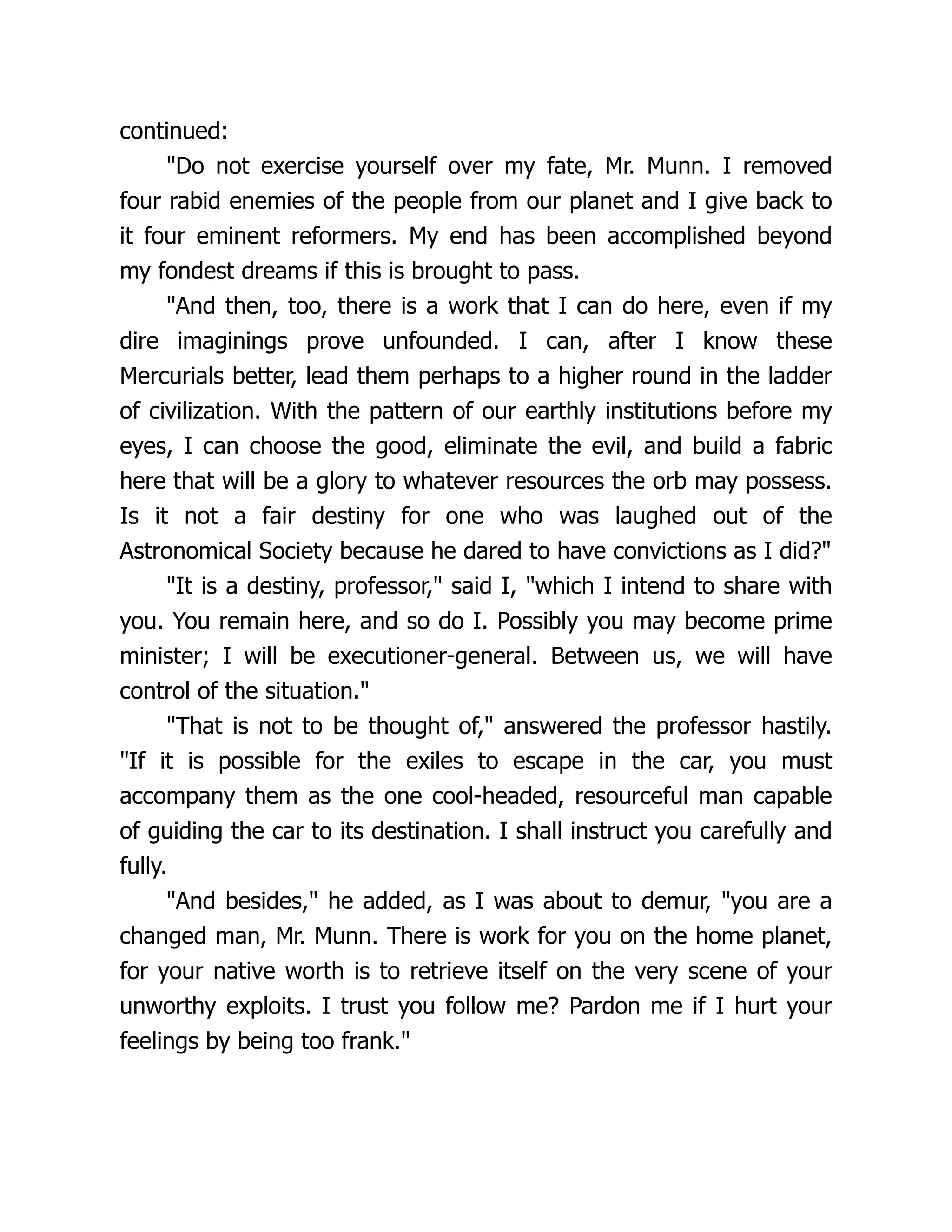 continued:
"Do not exercise yourself over my fate, Mr. Munn. I removed
four rabid enemies of the people from our planet and I give back to
it four eminent reformers. My end has been accomplished beyond
my fondest dreams if this is brought to pass.
"And then, too, there is a work that I can do here, even if my
dire imaginings prove unfounded. I can, after I know these
Mercurials better, lead them perhaps to a higher round in the ladder
of civilization. With the pattern of our earthly institutions before my
eyes, I can choose the good, eliminate the evil, and build a fabric
here that will be a glory to whatever resources the orb may possess.
Is it not a fair destiny for one who was laughed out of the
Astronomical Society because he dared to have convictions as I did?"
"It is a destiny, professor," said I, "which I intend to share with
you. You remain here, and so do I. Possibly you may become prime
minister; I will be executioner-general. Between us, we will have
control of the situation."
"That is not to be thought of," answered the professor hastily.
"If it is possible for the exiles to escape in the car, you must
accompany them as the one cool-headed, resourceful man capable
of guiding the car to its destination. I shall instruct you carefully and
fully.
"And besides," he added, as I was about to demur, "you are a
changed man, Mr. Munn. There is work for you on the home planet,
for your native worth is to retrieve itself on the very scene of your
unworthy exploits. I trust you follow me? Pardon me if I hurt your
feelings by being too frank."
 