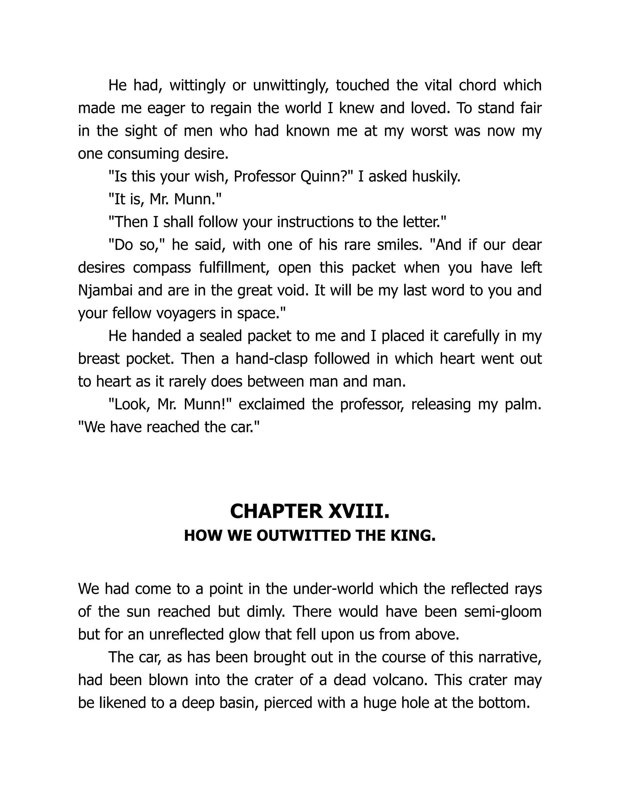 He had, wittingly or unwittingly, touched the vital chord which
made me eager to regain the world I knew and loved. To stand fair
in the sight of men who had known me at my worst was now my
one consuming desire.
"Is this your wish, Professor Quinn?" I asked huskily.
"It is, Mr. Munn."
"Then I shall follow your instructions to the letter."
"Do so," he said, with one of his rare smiles. "And if our dear
desires compass fulfillment, open this packet when you have left
Njambai and are in the great void. It will be my last word to you and
your fellow voyagers in space."
He handed a sealed packet to me and I placed it carefully in my
breast pocket. Then a hand-clasp followed in which heart went out
to heart as it rarely does between man and man.
"Look, Mr. Munn!" exclaimed the professor, releasing my palm.
"We have reached the car."
CHAPTER XVIII.
HOW WE OUTWITTED THE KING.
We had come to a point in the under-world which the reflected rays
of the sun reached but dimly. There would have been semi-gloom
but for an unreflected glow that fell upon us from above.
The car, as has been brought out in the course of this narrative,
had been blown into the crater of a dead volcano. This crater may
be likened to a deep basin, pierced with a huge hole at the bottom.
 