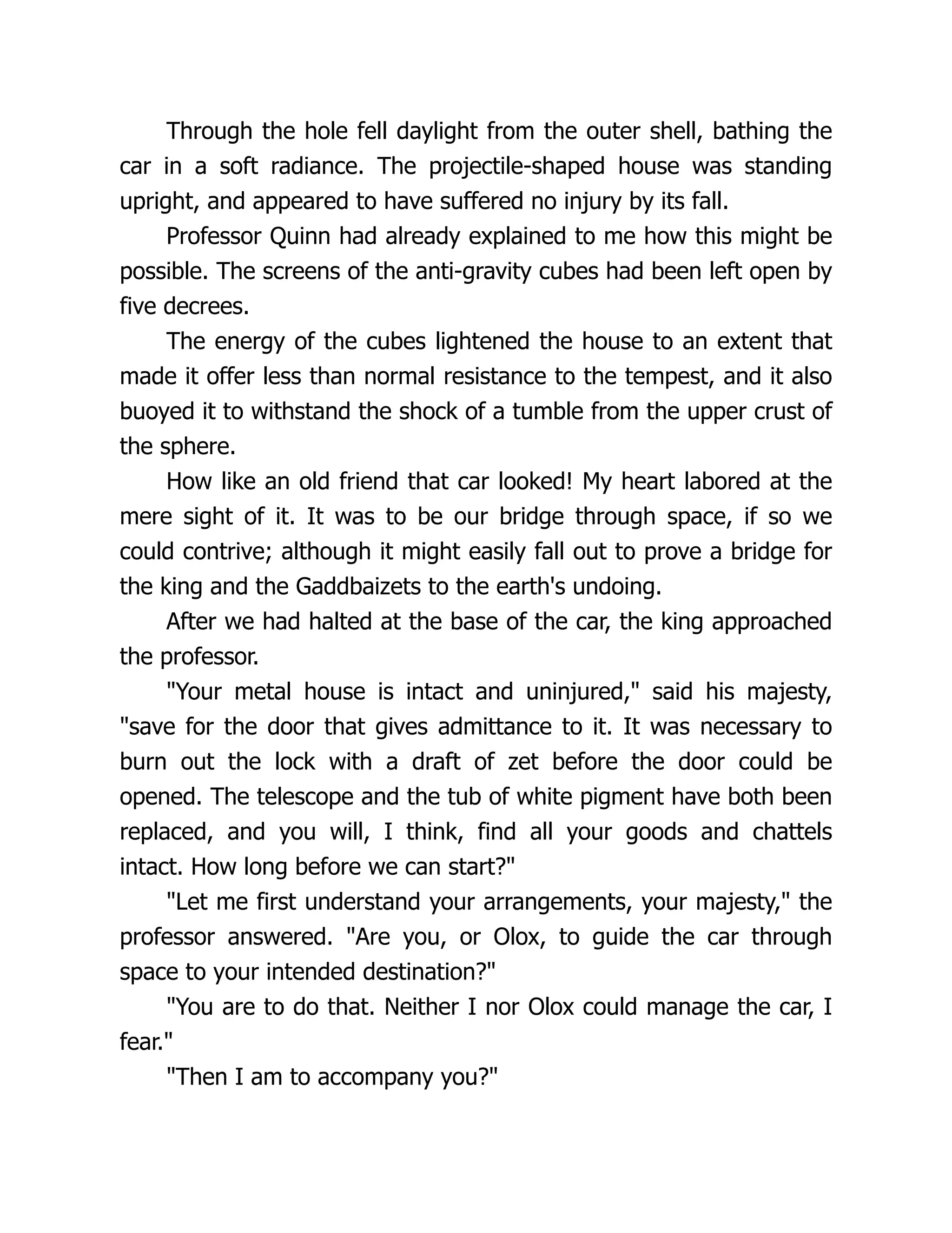 Through the hole fell daylight from the outer shell, bathing the
car in a soft radiance. The projectile-shaped house was standing
upright, and appeared to have suffered no injury by its fall.
Professor Quinn had already explained to me how this might be
possible. The screens of the anti-gravity cubes had been left open by
five decrees.
The energy of the cubes lightened the house to an extent that
made it offer less than normal resistance to the tempest, and it also
buoyed it to withstand the shock of a tumble from the upper crust of
the sphere.
How like an old friend that car looked! My heart labored at the
mere sight of it. It was to be our bridge through space, if so we
could contrive; although it might easily fall out to prove a bridge for
the king and the Gaddbaizets to the earth's undoing.
After we had halted at the base of the car, the king approached
the professor.
"Your metal house is intact and uninjured," said his majesty,
"save for the door that gives admittance to it. It was necessary to
burn out the lock with a draft of zet before the door could be
opened. The telescope and the tub of white pigment have both been
replaced, and you will, I think, find all your goods and chattels
intact. How long before we can start?"
"Let me first understand your arrangements, your majesty," the
professor answered. "Are you, or Olox, to guide the car through
space to your intended destination?"
"You are to do that. Neither I nor Olox could manage the car, I
fear."
"Then I am to accompany you?"
 