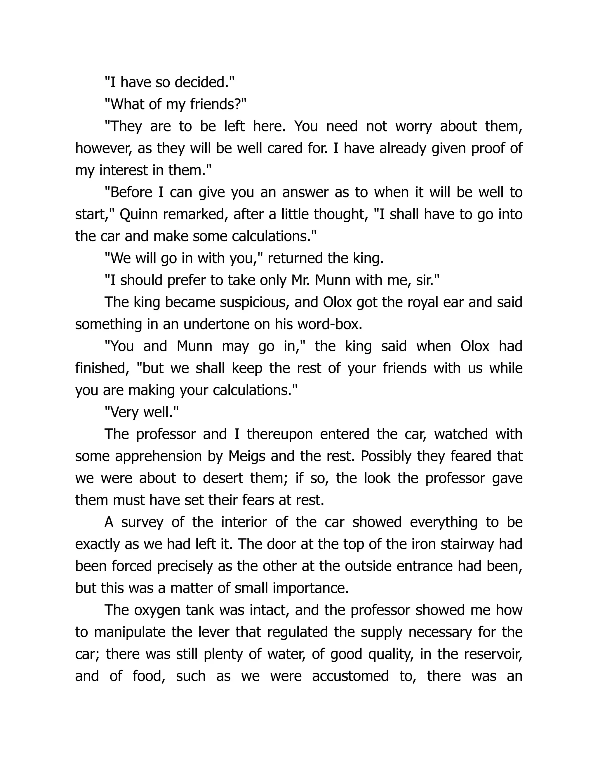 "I have so decided."
"What of my friends?"
"They are to be left here. You need not worry about them,
however, as they will be well cared for. I have already given proof of
my interest in them."
"Before I can give you an answer as to when it will be well to
start," Quinn remarked, after a little thought, "I shall have to go into
the car and make some calculations."
"We will go in with you," returned the king.
"I should prefer to take only Mr. Munn with me, sir."
The king became suspicious, and Olox got the royal ear and said
something in an undertone on his word-box.
"You and Munn may go in," the king said when Olox had
finished, "but we shall keep the rest of your friends with us while
you are making your calculations."
"Very well."
The professor and I thereupon entered the car, watched with
some apprehension by Meigs and the rest. Possibly they feared that
we were about to desert them; if so, the look the professor gave
them must have set their fears at rest.
A survey of the interior of the car showed everything to be
exactly as we had left it. The door at the top of the iron stairway had
been forced precisely as the other at the outside entrance had been,
but this was a matter of small importance.
The oxygen tank was intact, and the professor showed me how
to manipulate the lever that regulated the supply necessary for the
car; there was still plenty of water, of good quality, in the reservoir,
and of food, such as we were accustomed to, there was an
 