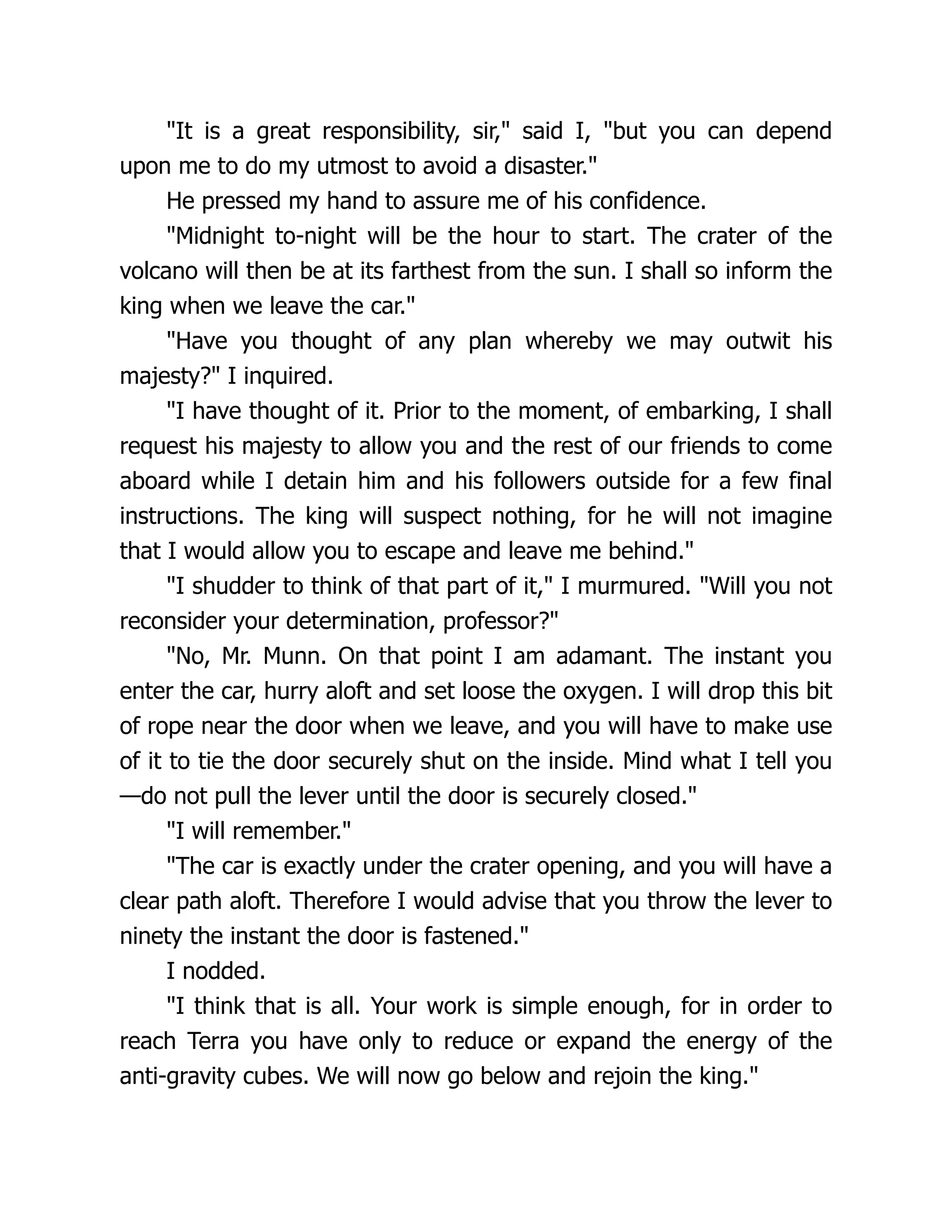 "It is a great responsibility, sir," said I, "but you can depend
upon me to do my utmost to avoid a disaster."
He pressed my hand to assure me of his confidence.
"Midnight to-night will be the hour to start. The crater of the
volcano will then be at its farthest from the sun. I shall so inform the
king when we leave the car."
"Have you thought of any plan whereby we may outwit his
majesty?" I inquired.
"I have thought of it. Prior to the moment, of embarking, I shall
request his majesty to allow you and the rest of our friends to come
aboard while I detain him and his followers outside for a few final
instructions. The king will suspect nothing, for he will not imagine
that I would allow you to escape and leave me behind."
"I shudder to think of that part of it," I murmured. "Will you not
reconsider your determination, professor?"
"No, Mr. Munn. On that point I am adamant. The instant you
enter the car, hurry aloft and set loose the oxygen. I will drop this bit
of rope near the door when we leave, and you will have to make use
of it to tie the door securely shut on the inside. Mind what I tell you
—do not pull the lever until the door is securely closed."
"I will remember."
"The car is exactly under the crater opening, and you will have a
clear path aloft. Therefore I would advise that you throw the lever to
ninety the instant the door is fastened."
I nodded.
"I think that is all. Your work is simple enough, for in order to
reach Terra you have only to reduce or expand the energy of the
anti-gravity cubes. We will now go below and rejoin the king."
 