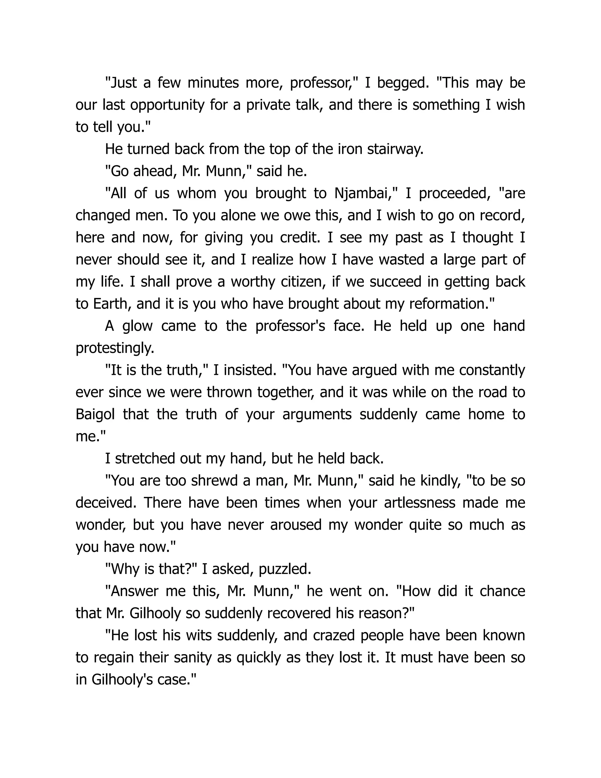 "Just a few minutes more, professor," I begged. "This may be
our last opportunity for a private talk, and there is something I wish
to tell you."
He turned back from the top of the iron stairway.
"Go ahead, Mr. Munn," said he.
"All of us whom you brought to Njambai," I proceeded, "are
changed men. To you alone we owe this, and I wish to go on record,
here and now, for giving you credit. I see my past as I thought I
never should see it, and I realize how I have wasted a large part of
my life. I shall prove a worthy citizen, if we succeed in getting back
to Earth, and it is you who have brought about my reformation."
A glow came to the professor's face. He held up one hand
protestingly.
"It is the truth," I insisted. "You have argued with me constantly
ever since we were thrown together, and it was while on the road to
Baigol that the truth of your arguments suddenly came home to
me."
I stretched out my hand, but he held back.
"You are too shrewd a man, Mr. Munn," said he kindly, "to be so
deceived. There have been times when your artlessness made me
wonder, but you have never aroused my wonder quite so much as
you have now."
"Why is that?" I asked, puzzled.
"Answer me this, Mr. Munn," he went on. "How did it chance
that Mr. Gilhooly so suddenly recovered his reason?"
"He lost his wits suddenly, and crazed people have been known
to regain their sanity as quickly as they lost it. It must have been so
in Gilhooly's case."
 