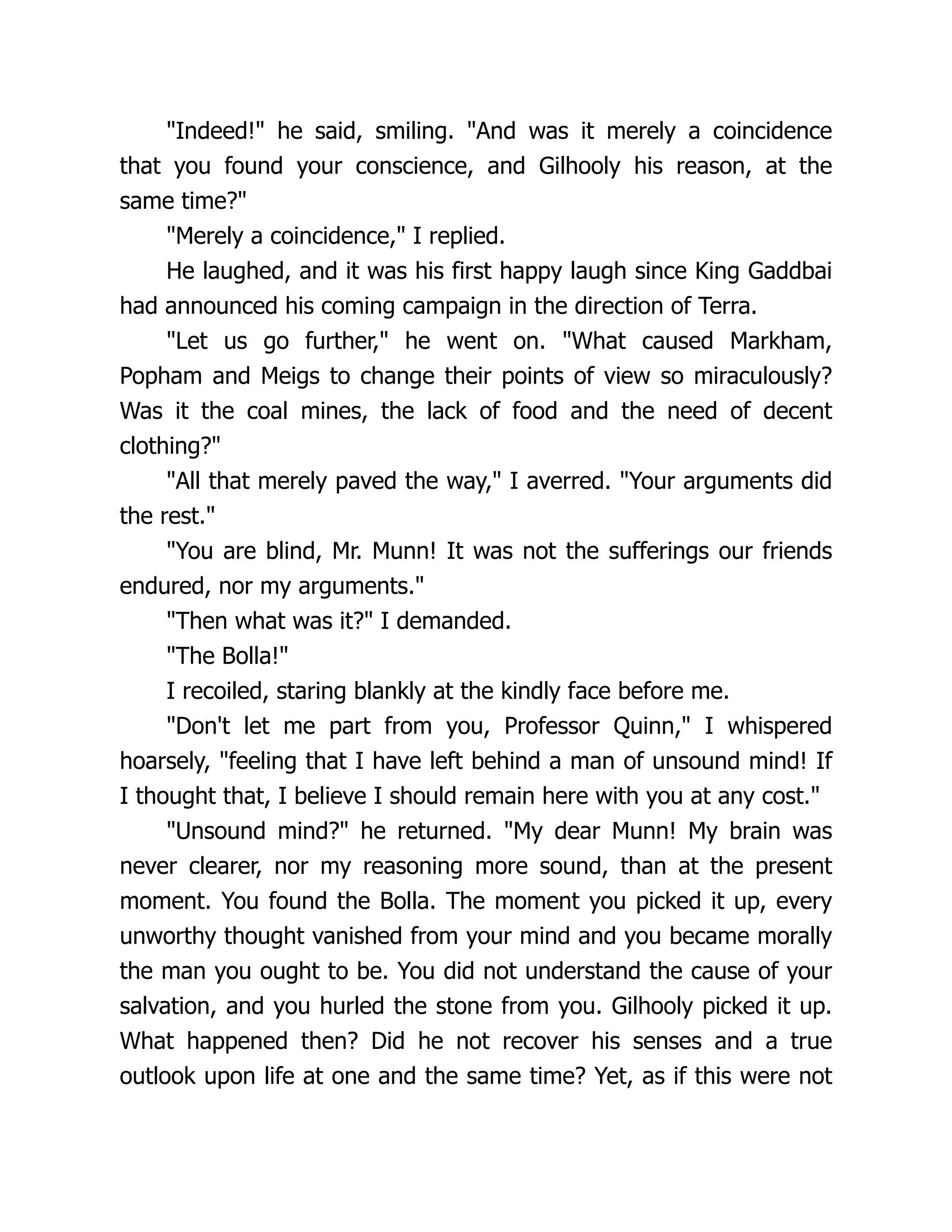 "Indeed!" he said, smiling. "And was it merely a coincidence
that you found your conscience, and Gilhooly his reason, at the
same time?"
"Merely a coincidence," I replied.
He laughed, and it was his first happy laugh since King Gaddbai
had announced his coming campaign in the direction of Terra.
"Let us go further," he went on. "What caused Markham,
Popham and Meigs to change their points of view so miraculously?
Was it the coal mines, the lack of food and the need of decent
clothing?"
"All that merely paved the way," I averred. "Your arguments did
the rest."
"You are blind, Mr. Munn! It was not the sufferings our friends
endured, nor my arguments."
"Then what was it?" I demanded.
"The Bolla!"
I recoiled, staring blankly at the kindly face before me.
"Don't let me part from you, Professor Quinn," I whispered
hoarsely, "feeling that I have left behind a man of unsound mind! If
I thought that, I believe I should remain here with you at any cost."
"Unsound mind?" he returned. "My dear Munn! My brain was
never clearer, nor my reasoning more sound, than at the present
moment. You found the Bolla. The moment you picked it up, every
unworthy thought vanished from your mind and you became morally
the man you ought to be. You did not understand the cause of your
salvation, and you hurled the stone from you. Gilhooly picked it up.
What happened then? Did he not recover his senses and a true
outlook upon life at one and the same time? Yet, as if this were not
 