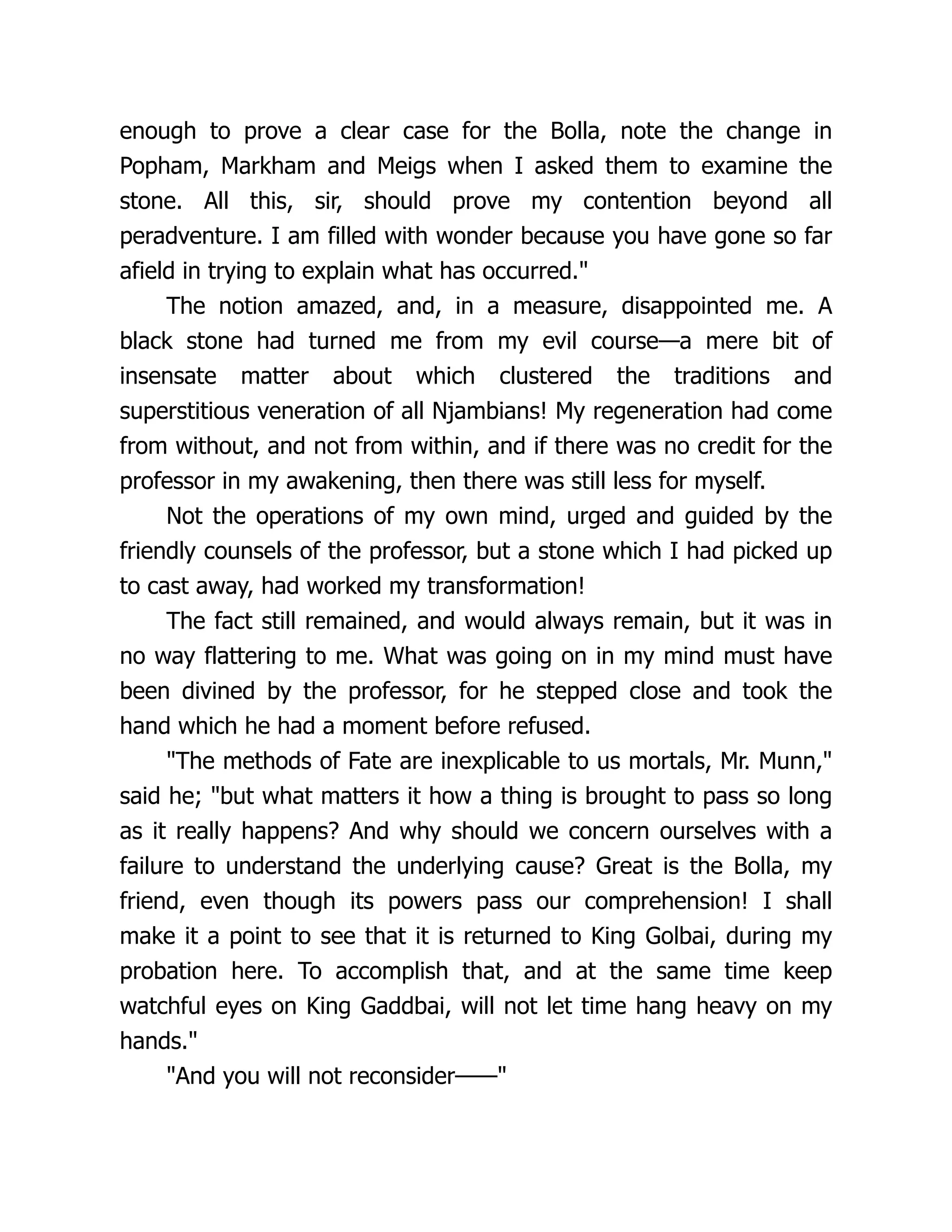enough to prove a clear case for the Bolla, note the change in
Popham, Markham and Meigs when I asked them to examine the
stone. All this, sir, should prove my contention beyond all
peradventure. I am filled with wonder because you have gone so far
afield in trying to explain what has occurred."
The notion amazed, and, in a measure, disappointed me. A
black stone had turned me from my evil course—a mere bit of
insensate matter about which clustered the traditions and
superstitious veneration of all Njambians! My regeneration had come
from without, and not from within, and if there was no credit for the
professor in my awakening, then there was still less for myself.
Not the operations of my own mind, urged and guided by the
friendly counsels of the professor, but a stone which I had picked up
to cast away, had worked my transformation!
The fact still remained, and would always remain, but it was in
no way flattering to me. What was going on in my mind must have
been divined by the professor, for he stepped close and took the
hand which he had a moment before refused.
"The methods of Fate are inexplicable to us mortals, Mr. Munn,"
said he; "but what matters it how a thing is brought to pass so long
as it really happens? And why should we concern ourselves with a
failure to understand the underlying cause? Great is the Bolla, my
friend, even though its powers pass our comprehension! I shall
make it a point to see that it is returned to King Golbai, during my
probation here. To accomplish that, and at the same time keep
watchful eyes on King Gaddbai, will not let time hang heavy on my
hands."
"And you will not reconsider——"
 