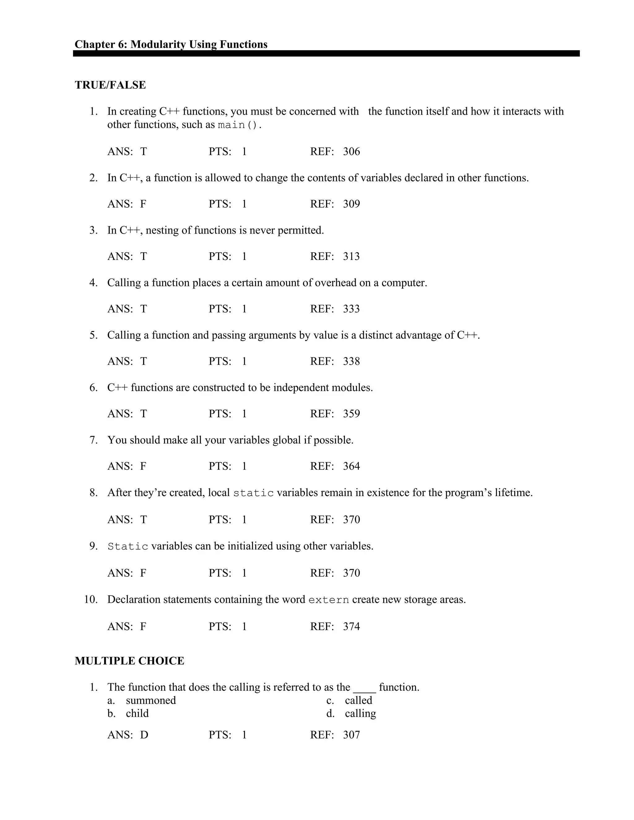 Chapter 6: Modularity Using Functions
TRUE/FALSE
1. In creating C++ functions, you must be concerned with the function itself and how it interacts with
other functions, such as main().
ANS: T PTS: 1 REF: 306
2. In C++, a function is allowed to change the contents of variables declared in other functions.
ANS: F PTS: 1 REF: 309
3. In C++, nesting of functions is never permitted.
ANS: T PTS: 1 REF: 313
4. Calling a function places a certain amount of overhead on a computer.
ANS: T PTS: 1 REF: 333
5. Calling a function and passing arguments by value is a distinct advantage of C++.
ANS: T PTS: 1 REF: 338
6. C++ functions are constructed to be independent modules.
ANS: T PTS: 1 REF: 359
7. You should make all your variables global if possible.
ANS: F PTS: 1 REF: 364
8. After they’re created, local static variables remain in existence for the program’s lifetime.
ANS: T PTS: 1 REF: 370
9. Static variables can be initialized using other variables.
ANS: F PTS: 1 REF: 370
10. Declaration statements containing the word extern create new storage areas.
ANS: F PTS: 1 REF: 374
MULTIPLE CHOICE
1. The function that does the calling is referred to as the ____ function.
a. summoned c. called
b. child d. calling
ANS: D PTS: 1 REF: 307
 