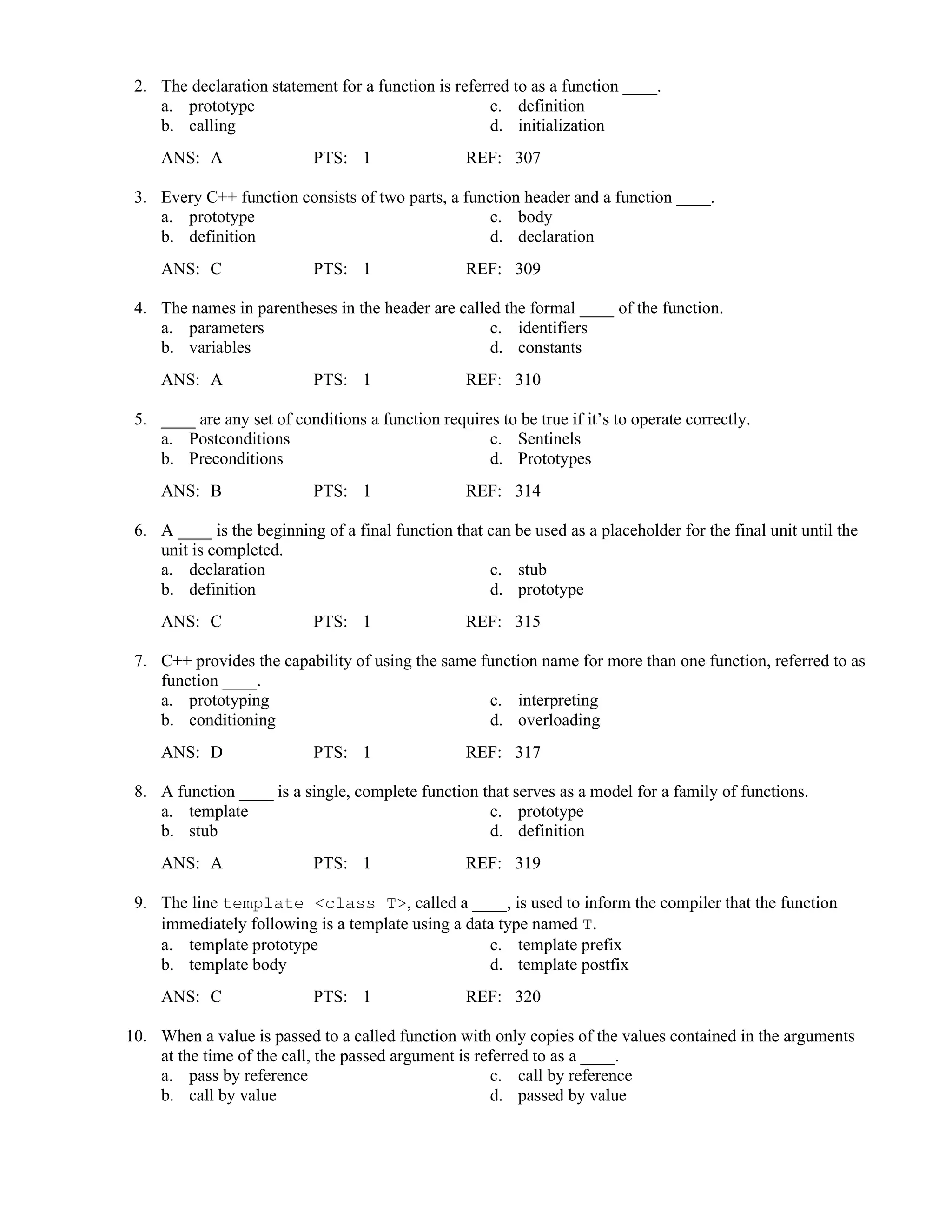 2. The declaration statement for a function is referred to as a function ____.
a. prototype c. definition
b. calling d. initialization
ANS: A PTS: 1 REF: 307
3. Every C++ function consists of two parts, a function header and a function ____.
a. prototype c. body
b. definition d. declaration
ANS: C PTS: 1 REF: 309
4. The names in parentheses in the header are called the formal ____ of the function.
a. parameters c. identifiers
b. variables d. constants
ANS: A PTS: 1 REF: 310
5. ____ are any set of conditions a function requires to be true if it’s to operate correctly.
a. Postconditions c. Sentinels
b. Preconditions d. Prototypes
ANS: B PTS: 1 REF: 314
6. A ____ is the beginning of a final function that can be used as a placeholder for the final unit until the
unit is completed.
a. declaration c. stub
b. definition d. prototype
ANS: C PTS: 1 REF: 315
7. C++ provides the capability of using the same function name for more than one function, referred to as
function ____.
a. prototyping c. interpreting
b. conditioning d. overloading
ANS: D PTS: 1 REF: 317
8. A function ____ is a single, complete function that serves as a model for a family of functions.
a. template c. prototype
b. stub d. definition
ANS: A PTS: 1 REF: 319
9. The line template <class T>, called a ____, is used to inform the compiler that the function
immediately following is a template using a data type named T.
a. template prototype c. template prefix
b. template body d. template postfix
ANS: C PTS: 1 REF: 320
10. When a value is passed to a called function with only copies of the values contained in the arguments
at the time of the call, the passed argument is referred to as a ____.
a. pass by reference c. call by reference
b. call by value d. passed by value
 
