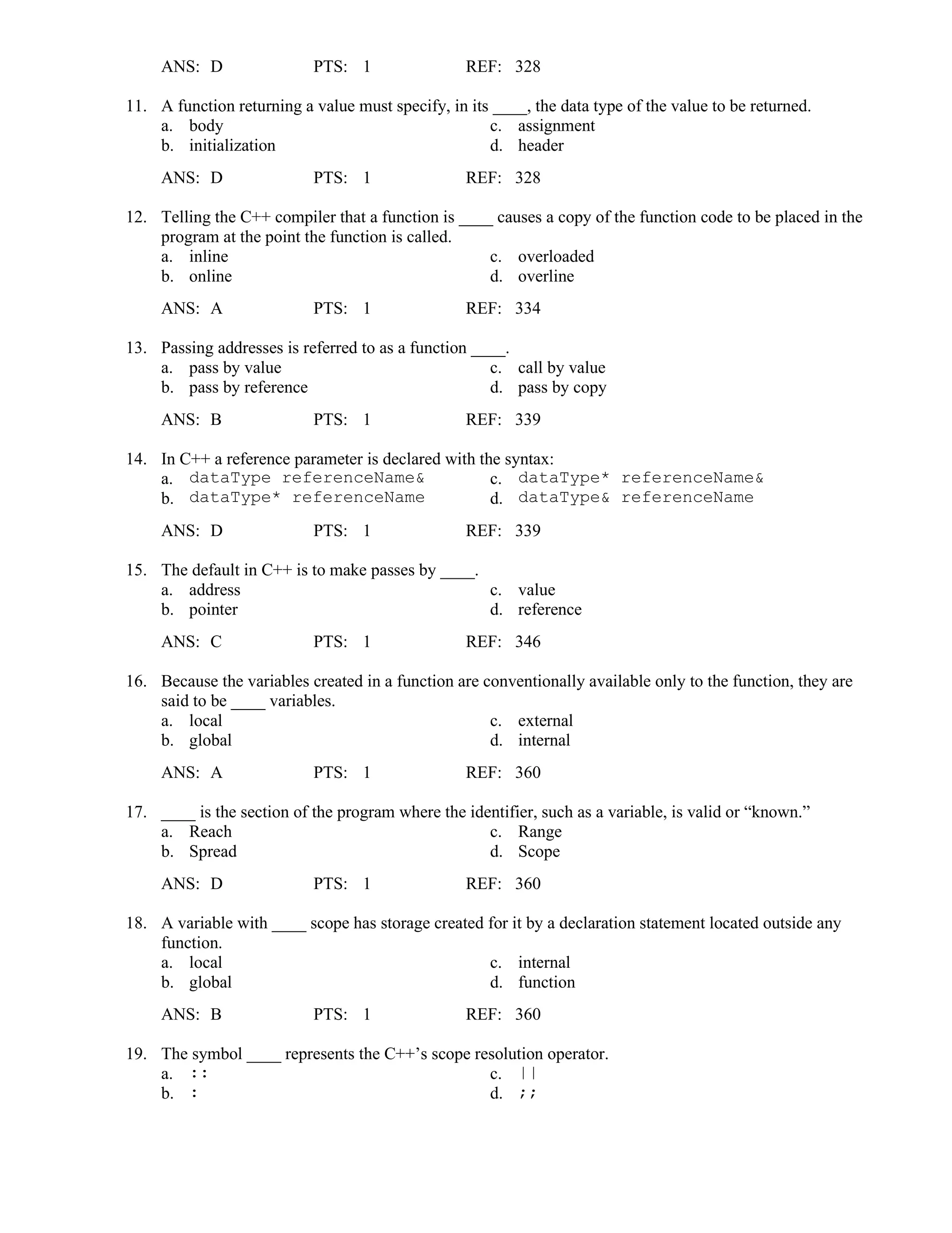 ANS: D PTS: 1 REF: 328
11. A function returning a value must specify, in its ____, the data type of the value to be returned.
a. body c. assignment
b. initialization d. header
ANS: D PTS: 1 REF: 328
12. Telling the C++ compiler that a function is ____ causes a copy of the function code to be placed in the
program at the point the function is called.
a. inline c. overloaded
b. online d. overline
ANS: A PTS: 1 REF: 334
13. Passing addresses is referred to as a function ____.
a. pass by value c. call by value
b. pass by reference d. pass by copy
ANS: B PTS: 1 REF: 339
14. In C++ a reference parameter is declared with the syntax:
a. dataType referenceName& c. dataType* referenceName&
b. dataType* referenceName d. dataType& referenceName
ANS: D PTS: 1 REF: 339
15. The default in C++ is to make passes by ____.
a. address c. value
b. pointer d. reference
ANS: C PTS: 1 REF: 346
16. Because the variables created in a function are conventionally available only to the function, they are
said to be ____ variables.
a. local c. external
b. global d. internal
ANS: A PTS: 1 REF: 360
17. ____ is the section of the program where the identifier, such as a variable, is valid or “known.”
a. Reach c. Range
b. Spread d. Scope
ANS: D PTS: 1 REF: 360
18. A variable with ____ scope has storage created for it by a declaration statement located outside any
function.
a. local c. internal
b. global d. function
ANS: B PTS: 1 REF: 360
19. The symbol ____ represents the C++’s scope resolution operator.
a. :: c. ||
b. : d. ;;
 