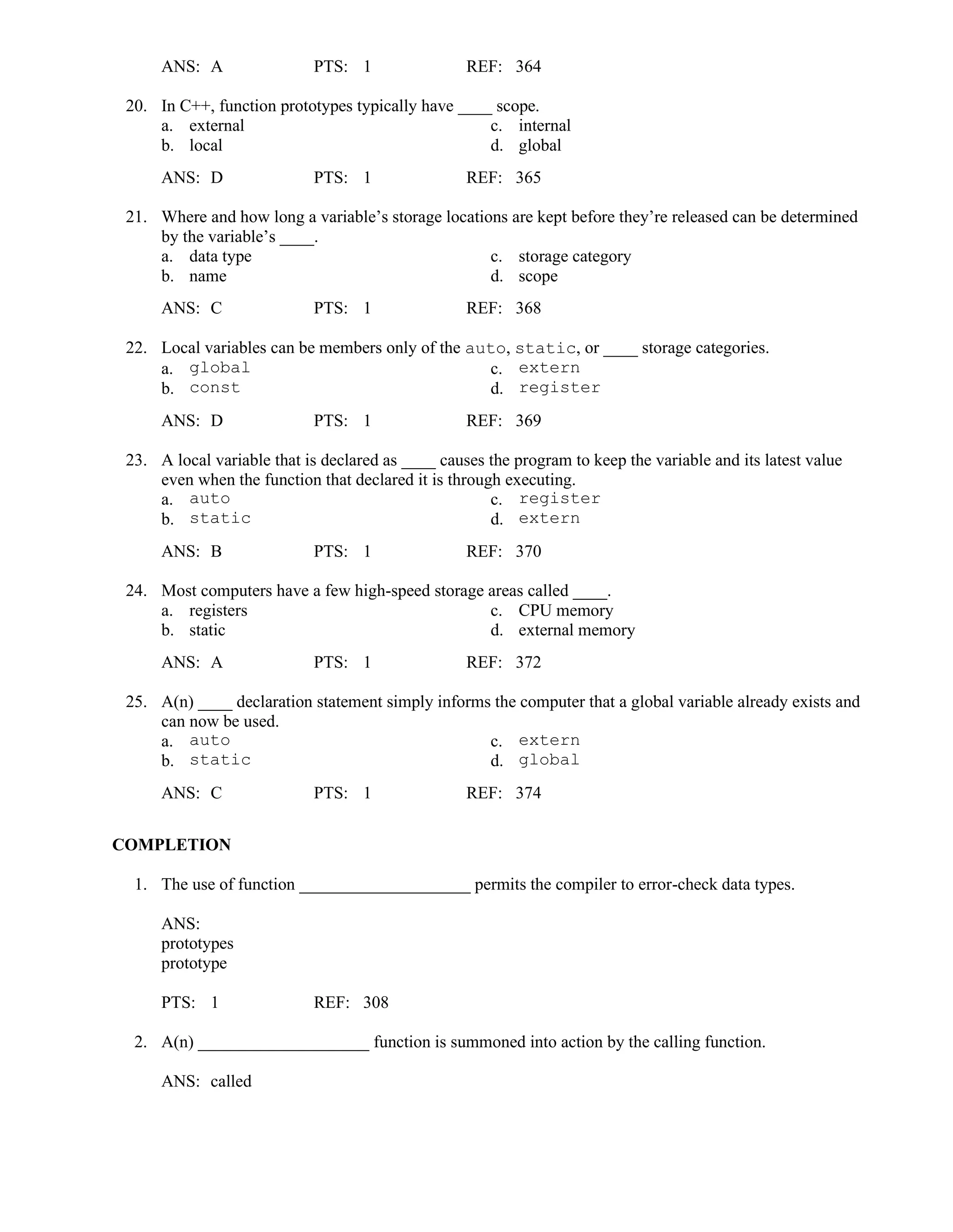 ANS: A PTS: 1 REF: 364
20. In C++, function prototypes typically have ____ scope.
a. external c. internal
b. local d. global
ANS: D PTS: 1 REF: 365
21. Where and how long a variable’s storage locations are kept before they’re released can be determined
by the variable’s ____.
a. data type c. storage category
b. name d. scope
ANS: C PTS: 1 REF: 368
22. Local variables can be members only of the auto, static, or ____ storage categories.
a. global c. extern
b. const d. register
ANS: D PTS: 1 REF: 369
23. A local variable that is declared as ____ causes the program to keep the variable and its latest value
even when the function that declared it is through executing.
a. auto c. register
b. static d. extern
ANS: B PTS: 1 REF: 370
24. Most computers have a few high-speed storage areas called ____.
a. registers c. CPU memory
b. static d. external memory
ANS: A PTS: 1 REF: 372
25. A(n) ____ declaration statement simply informs the computer that a global variable already exists and
can now be used.
a. auto c. extern
b. static d. global
ANS: C PTS: 1 REF: 374
COMPLETION
1. The use of function ____________________ permits the compiler to error-check data types.
ANS:
prototypes
prototype
PTS: 1 REF: 308
2. A(n) ____________________ function is summoned into action by the calling function.
ANS: called
 